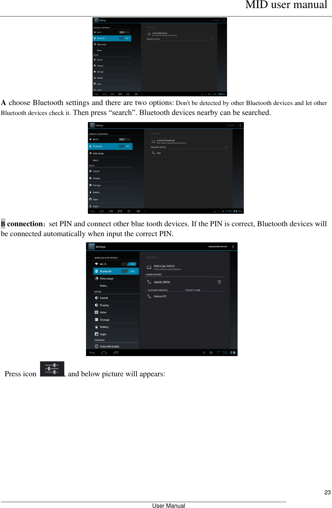      MID user manual                                                         User Manual     23  A choose Bluetooth settings and there are two options: Don&apos;t be detected by other Bluetooth devices and let other Bluetooth devices check it. Then press “search”. Bluetooth devices nearby can be searched.  B connection：set PIN and connect other blue tooth devices. If the PIN is correct, Bluetooth devices will be connected automatically when input the correct PIN.   Press icon  , and below picture will appears: 