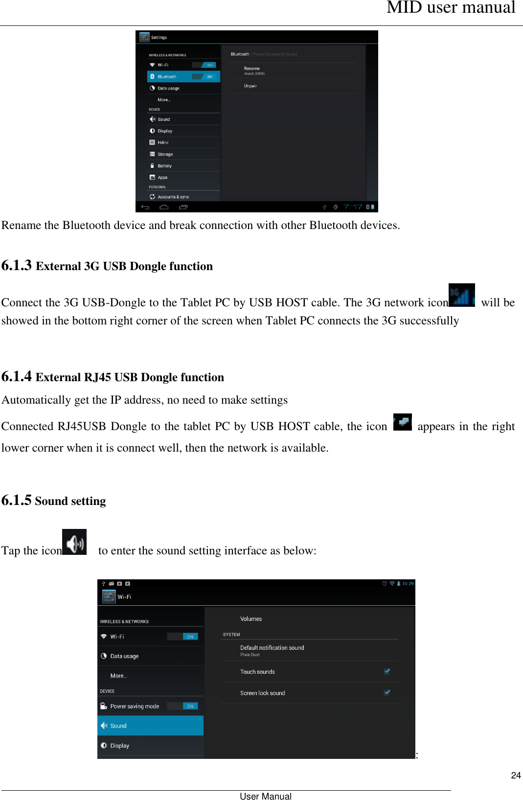      MID user manual                                                         User Manual     24  Rename the Bluetooth device and break connection with other Bluetooth devices.  6.1.3 External 3G USB Dongle function   Connect the 3G USB-Dongle to the Tablet PC by USB HOST cable. The 3G network icon   will be showed in the bottom right corner of the screen when Tablet PC connects the 3G successfully     6.1.4 External RJ45 USB Dongle function Automatically get the IP address, no need to make settings   Connected RJ45USB Dongle to the tablet PC by USB HOST cable, the icon    appears in the right lower corner when it is connect well, then the network is available.    6.1.5 Sound setting     Tap the icon   to enter the sound setting interface as below:                                                                     : 