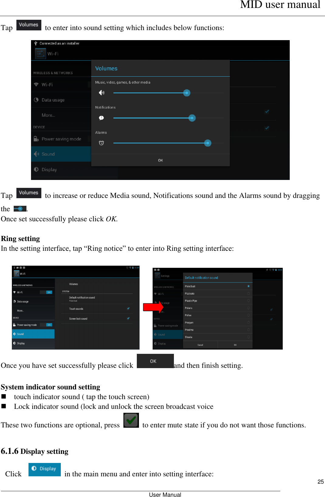      MID user manual                                                         User Manual     25 Tap    to enter into sound setting which includes below functions:  Tap    to increase or reduce Media sound, Notifications sound and the Alarms sound by dragging the  . Once set successfully please click OK.  Ring setting In the setting interface, tap “Ring notice” to enter into Ring setting interface:             Once you have set successfully please click  and then finish setting.  System indicator sound setting  touch indicator sound ( tap the touch screen)  Lock indicator sound (lock and unlock the screen broadcast voice   These two functions are optional, press    to enter mute state if you do not want those functions.    6.1.6 Display setting  Click    in the main menu and enter into setting interface: 