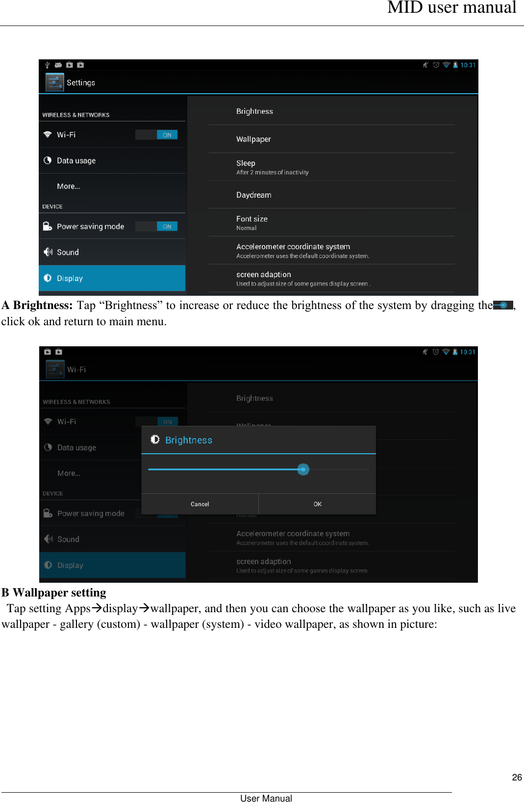      MID user manual                                                         User Manual     26   A Brightness: Tap “Brightness” to increase or reduce the brightness of the system by dragging the , click ok and return to main menu.   B Wallpaper setting    Tap setting Appsdisplaywallpaper, and then you can choose the wallpaper as you like, such as live wallpaper - gallery (custom) - wallpaper (system) - video wallpaper, as shown in picture:  