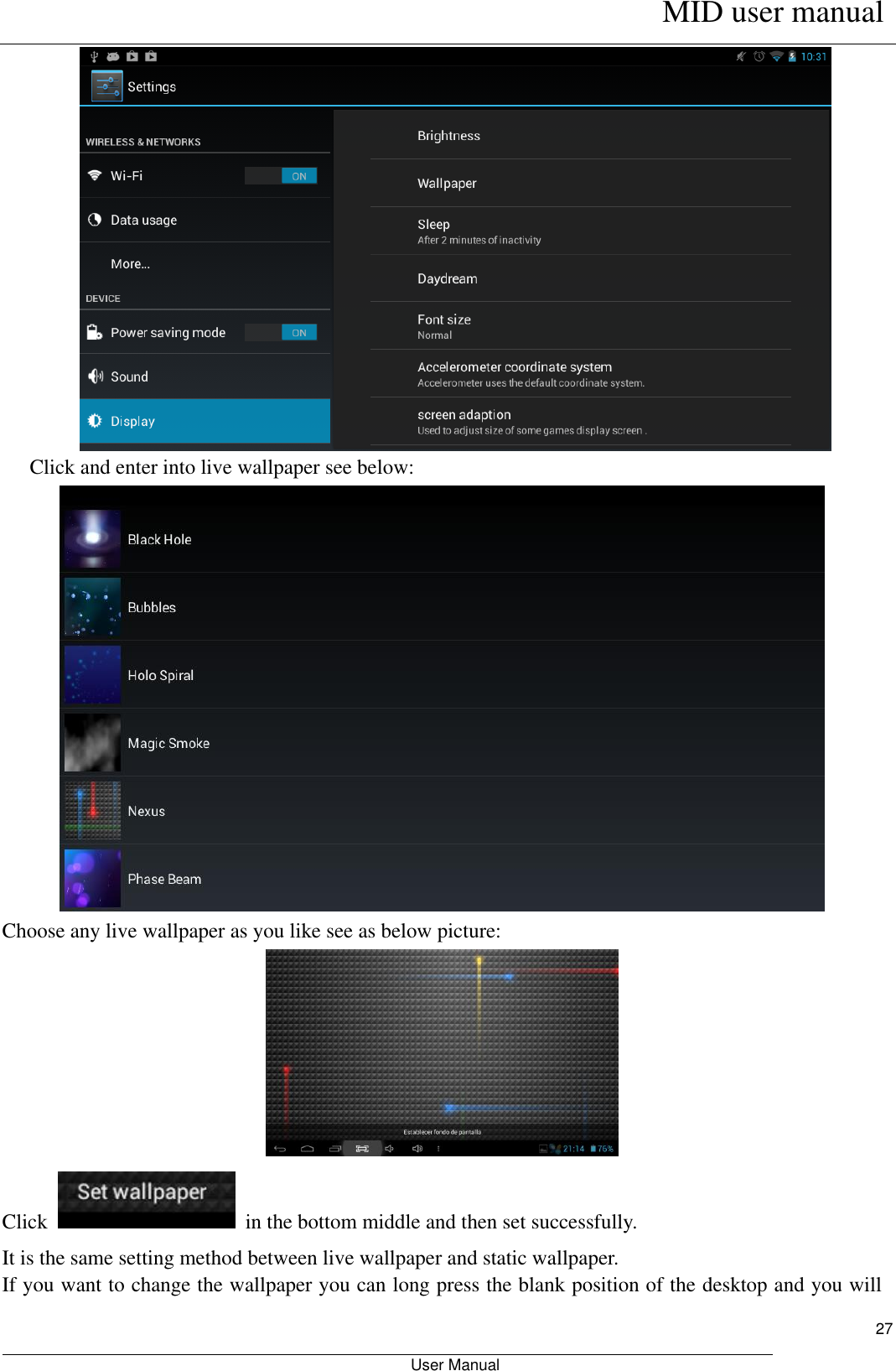      MID user manual                                                         User Manual     27        Click and enter into live wallpaper see below:  Choose any live wallpaper as you like see as below picture:  Click    in the bottom middle and then set successfully. It is the same setting method between live wallpaper and static wallpaper. If you want to change the wallpaper you can long press the blank position of the desktop and you will 