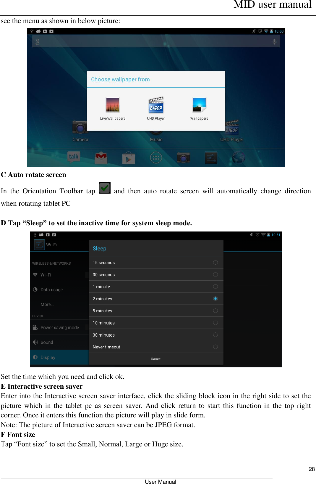      MID user manual                                                         User Manual     28 see the menu as shown in below picture:  C Auto rotate screen In  the  Orientation  Toolbar  tap    and  then  auto  rotate  screen  will  automatically  change  direction when rotating tablet PC  D Tap “Sleep” to set the inactive time for system sleep mode.  Set the time which you need and click ok. E Interactive screen saver Enter into the Interactive screen saver interface, click the sliding block icon in the right side to set the picture which in  the tablet  pc as  screen saver.  And click return  to start  this function in  the top  right corner. Once it enters this function the picture will play in slide form. Note: The picture of Interactive screen saver can be JPEG format. F Font size Tap “Font size” to set the Small, Normal, Large or Huge size. 