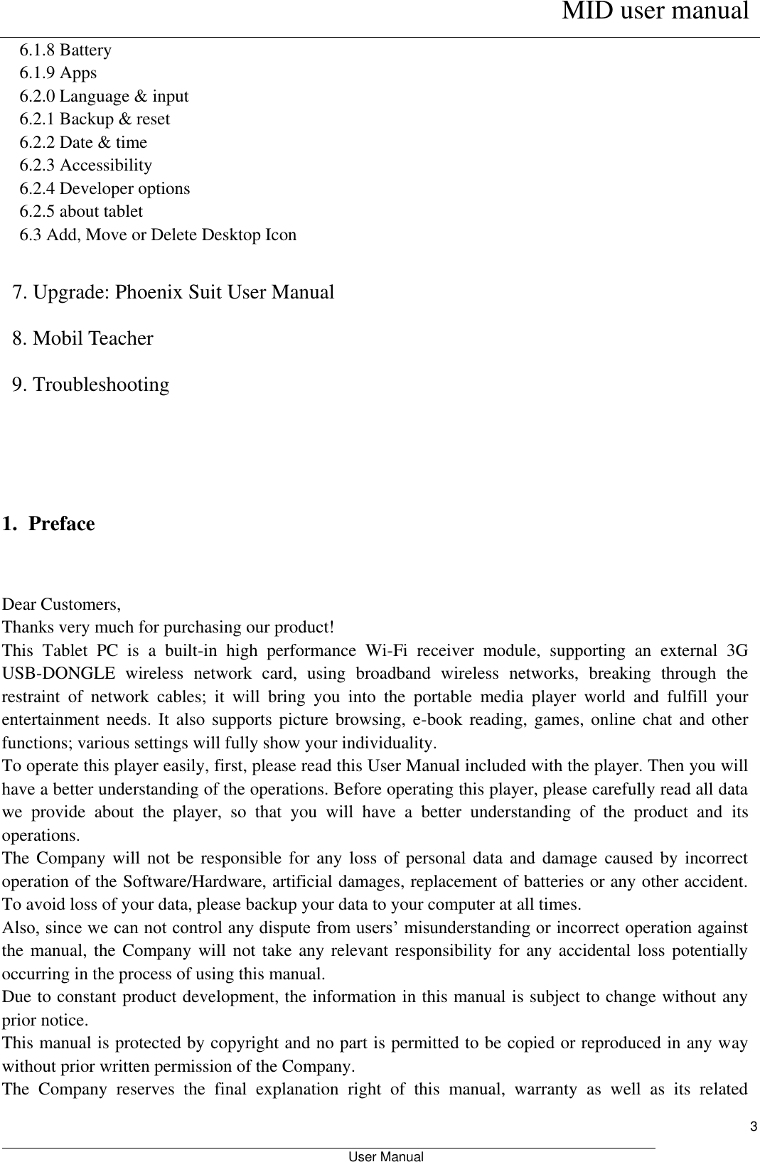     MID user manual                                                         User Manual     3 6.1.8 Battery 6.1.9 Apps 6.2.0 Language &amp; input 6.2.1 Backup &amp; reset 6.2.2 Date &amp; time 6.2.3 Accessibility 6.2.4 Developer options 6.2.5 about tablet 6.3 Add, Move or Delete Desktop Icon  7. Upgrade: Phoenix Suit User Manual 8. Mobil Teacher 9. Troubleshooting    1. Preface  Dear Customers, Thanks very much for purchasing our product! This  Tablet  PC  is  a  built-in  high  performance  Wi-Fi  receiver  module,  supporting  an  external  3G USB-DONGLE  wireless  network  card,  using  broadband  wireless  networks,  breaking  through  the restraint  of  network  cables;  it  will  bring  you  into  the  portable  media  player  world  and  fulfill  your entertainment needs. It also  supports picture  browsing, e-book  reading, games,  online  chat and other functions; various settings will fully show your individuality. To operate this player easily, first, please read this User Manual included with the player. Then you will have a better understanding of the operations. Before operating this player, please carefully read all data we  provide  about  the  player,  so  that  you  will  have  a  better  understanding  of  the  product  and  its operations.     The Company  will  not be  responsible  for any  loss  of personal  data  and damage  caused by incorrect operation of the Software/Hardware, artificial damages, replacement of batteries or any other accident. To avoid loss of your data, please backup your data to your computer at all times. Also, since we can not control any dispute from users’ misunderstanding or incorrect operation against the manual, the Company will not take  any relevant responsibility for any accidental loss potentially occurring in the process of using this manual. Due to constant product development, the information in this manual is subject to change without any prior notice. This manual is protected by copyright and no part is permitted to be copied or reproduced in any way without prior written permission of the Company. The  Company  reserves  the  final  explanation  right  of  this  manual,  warranty  as  well  as  its  related 
