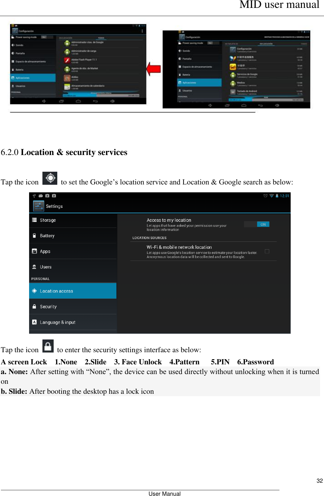      MID user manual                                                         User Manual     32    6.2.0 Location &amp; security services Tap the icon    to set the Google’s location service and Location &amp; Google search as below:  Tap the icon    to enter the security settings interface as below: A screen Lock    1.None    2.Slide    3. Face Unlock    4.Pattern      5.PIN    6.Password a. None: After setting with “None”, the device can be used directly without unlocking when it is turned on   b. Slide: After booting the desktop has a lock icon 