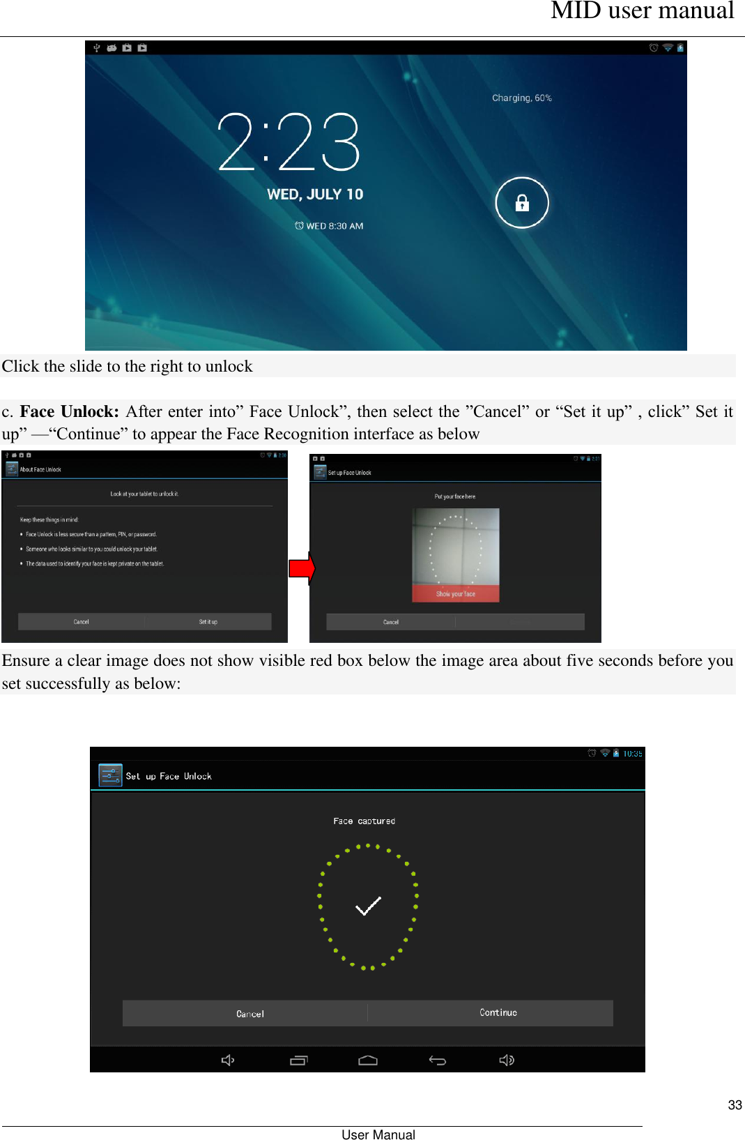      MID user manual                                                         User Manual     33  Click the slide to the right to unlock  c. Face Unlock: After enter into” Face Unlock”, then select the ”Cancel” or “Set it up” , click” Set it up” —“Continue” to appear the Face Recognition interface as below        Ensure a clear image does not show visible red box below the image area about five seconds before you set successfully as below:    