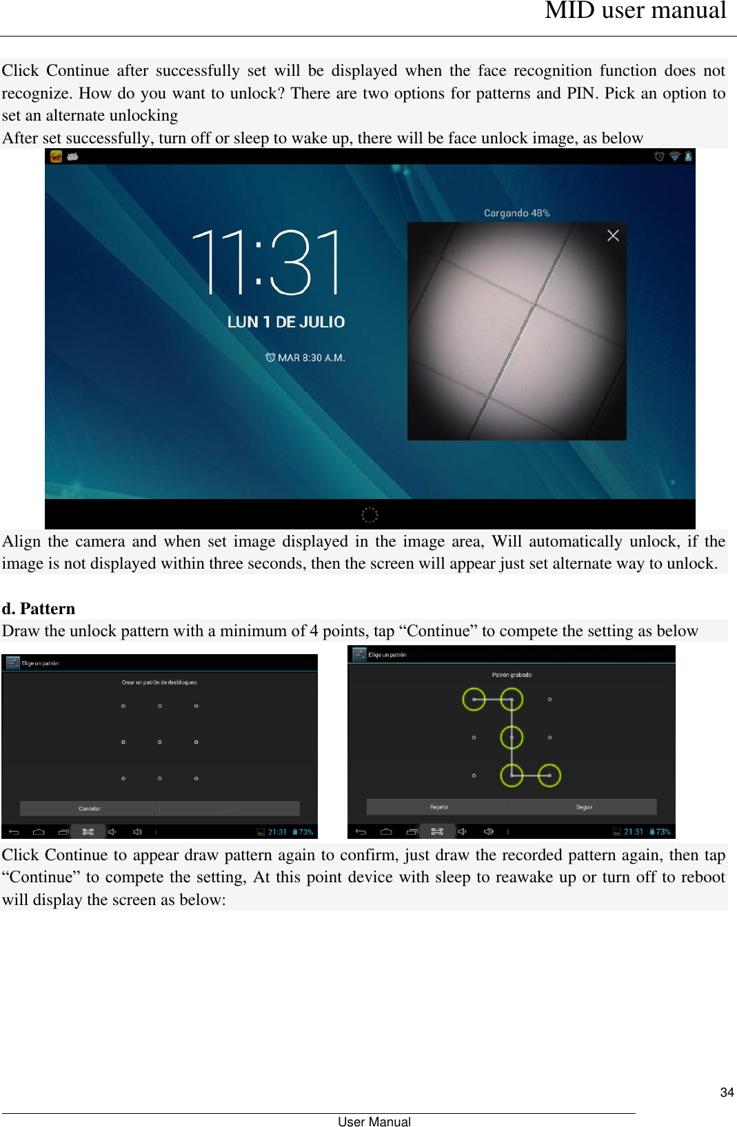      MID user manual                                                         User Manual     34  Click  Continue  after  successfully  set  will  be  displayed  when  the  face  recognition  function  does  not recognize. How do you want to unlock? There are two options for patterns and PIN. Pick an option to set an alternate unlocking After set successfully, turn off or sleep to wake up, there will be face unlock image, as below  Align the  camera and when  set image  displayed in the  image area,  Will automatically  unlock, if the image is not displayed within three seconds, then the screen will appear just set alternate way to unlock.    d. Pattern Draw the unlock pattern with a minimum of 4 points, tap “Continue” to compete the setting as below          Click Continue to appear draw pattern again to confirm, just draw the recorded pattern again, then tap “Continue” to compete the setting, At this point device with sleep to reawake up or turn off to reboot will display the screen as below: 