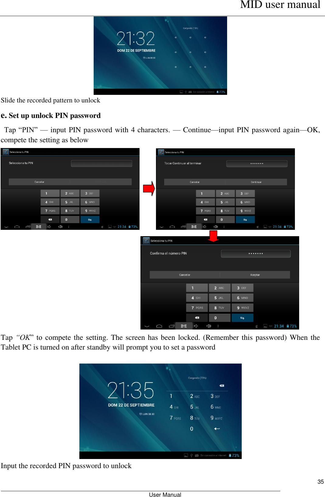      MID user manual                                                         User Manual     35  Slide the recorded pattern to unlock   e. Set up unlock PIN password  Tap “PIN”  — input PIN password with 4 characters. — Continue—input PIN password again—OK, compete the setting as below                         Tap “OK”  to  compete  the  setting. The screen has been locked. (Remember this password) When the Tablet PC is turned on after standby will prompt you to set a password   Input the recorded PIN password to unlock 