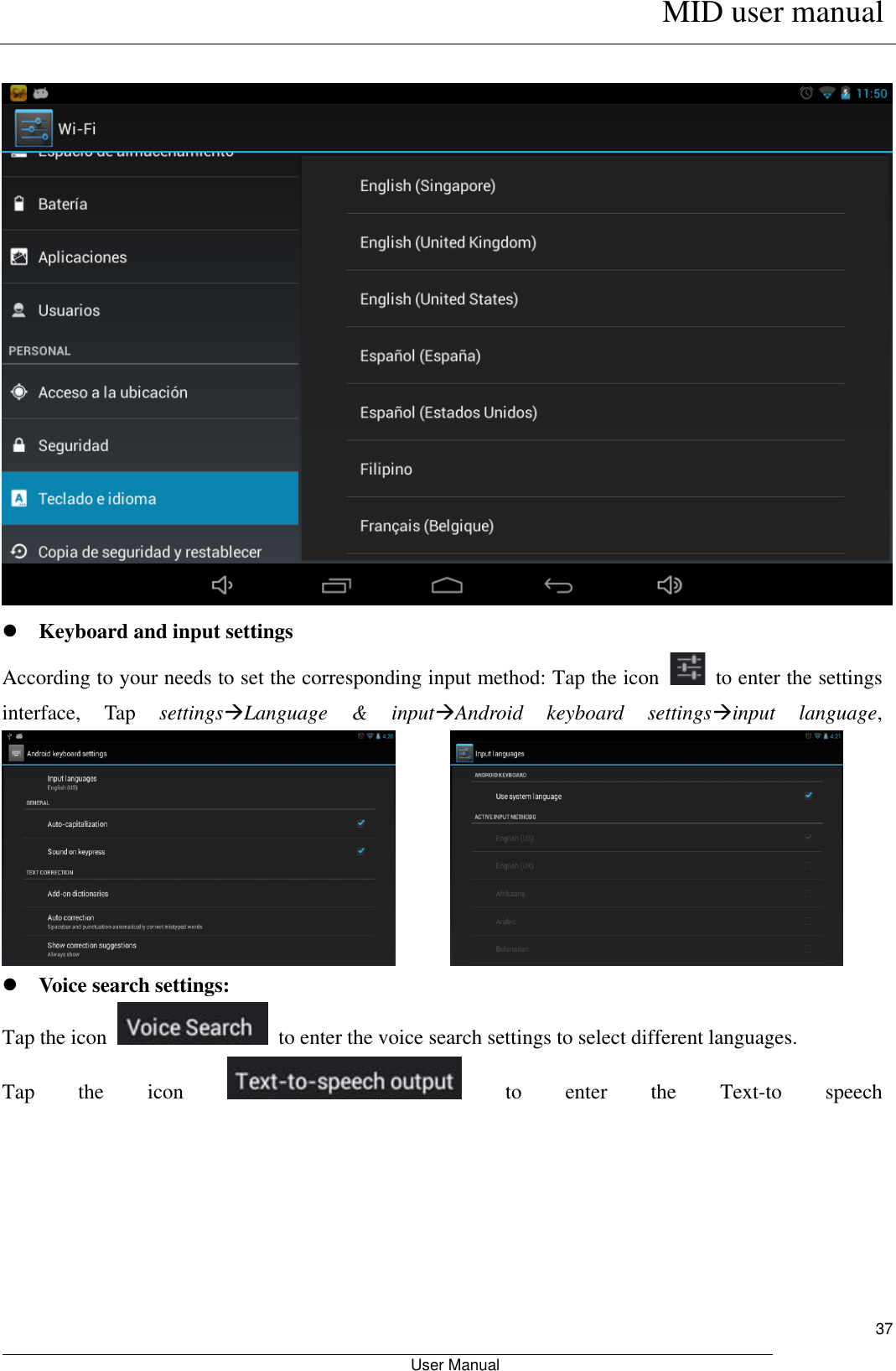      MID user manual                                                         User Manual     37    Keyboard and input settings According to your needs to set the corresponding input method: Tap the icon    to enter the settings interface,  Tap  settingsLanguage  &amp;  inputAndroid  keyboard  settingsinput  language,                 Voice search settings: Tap the icon    to enter the voice search settings to select different languages. Tap  the  icon    to  enter  the  Text-to  speech 