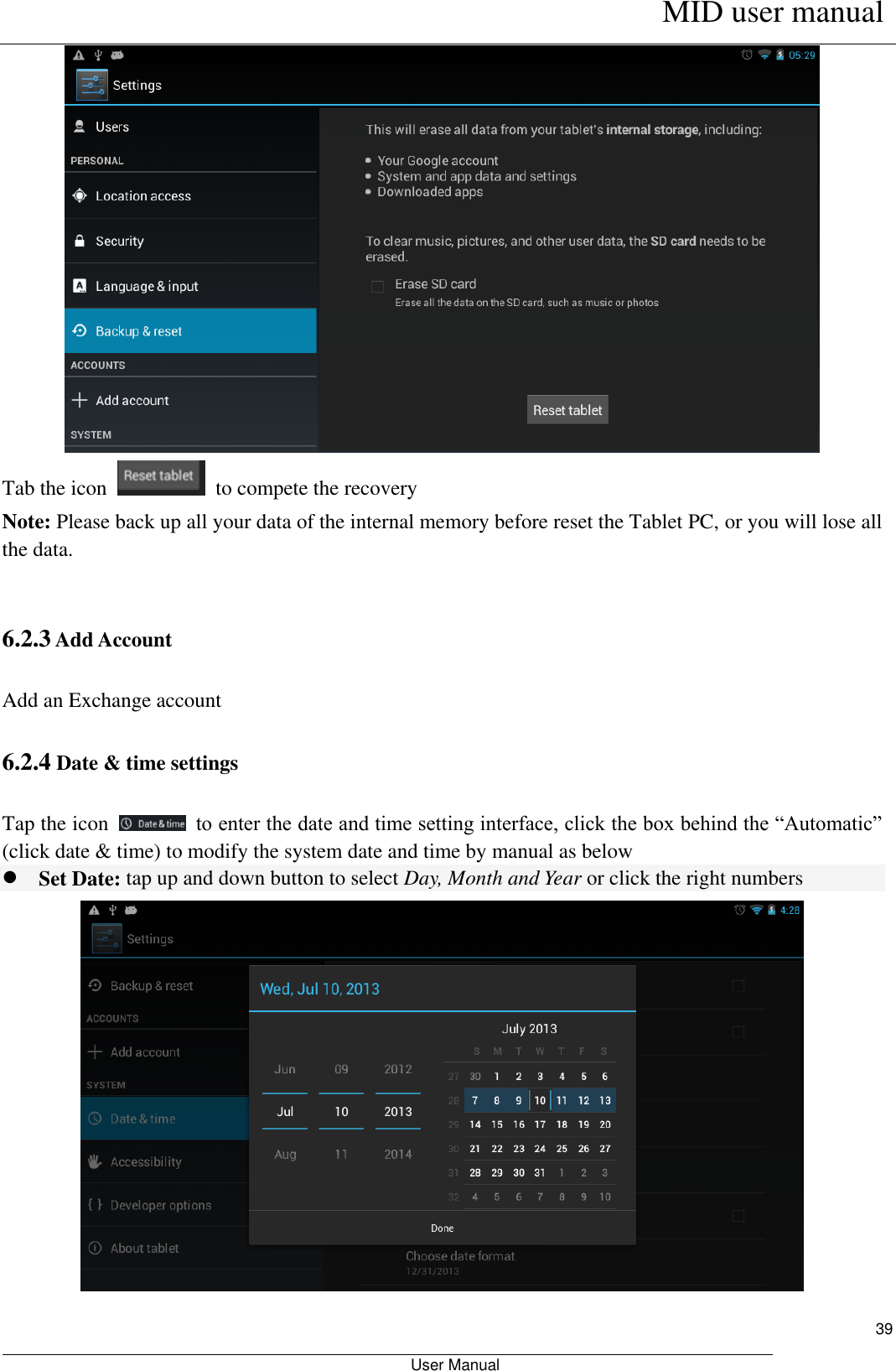      MID user manual                                                         User Manual     39  Tab the icon    to compete the recovery Note: Please back up all your data of the internal memory before reset the Tablet PC, or you will lose all the data.  6.2.3 Add Account Add an Exchange account 6.2.4 Date &amp; time settings Tap the icon    to enter the date and time setting interface, click the box behind the “Automatic” (click date &amp; time) to modify the system date and time by manual as below  Set Date: tap up and down button to select Day, Month and Year or click the right numbers  