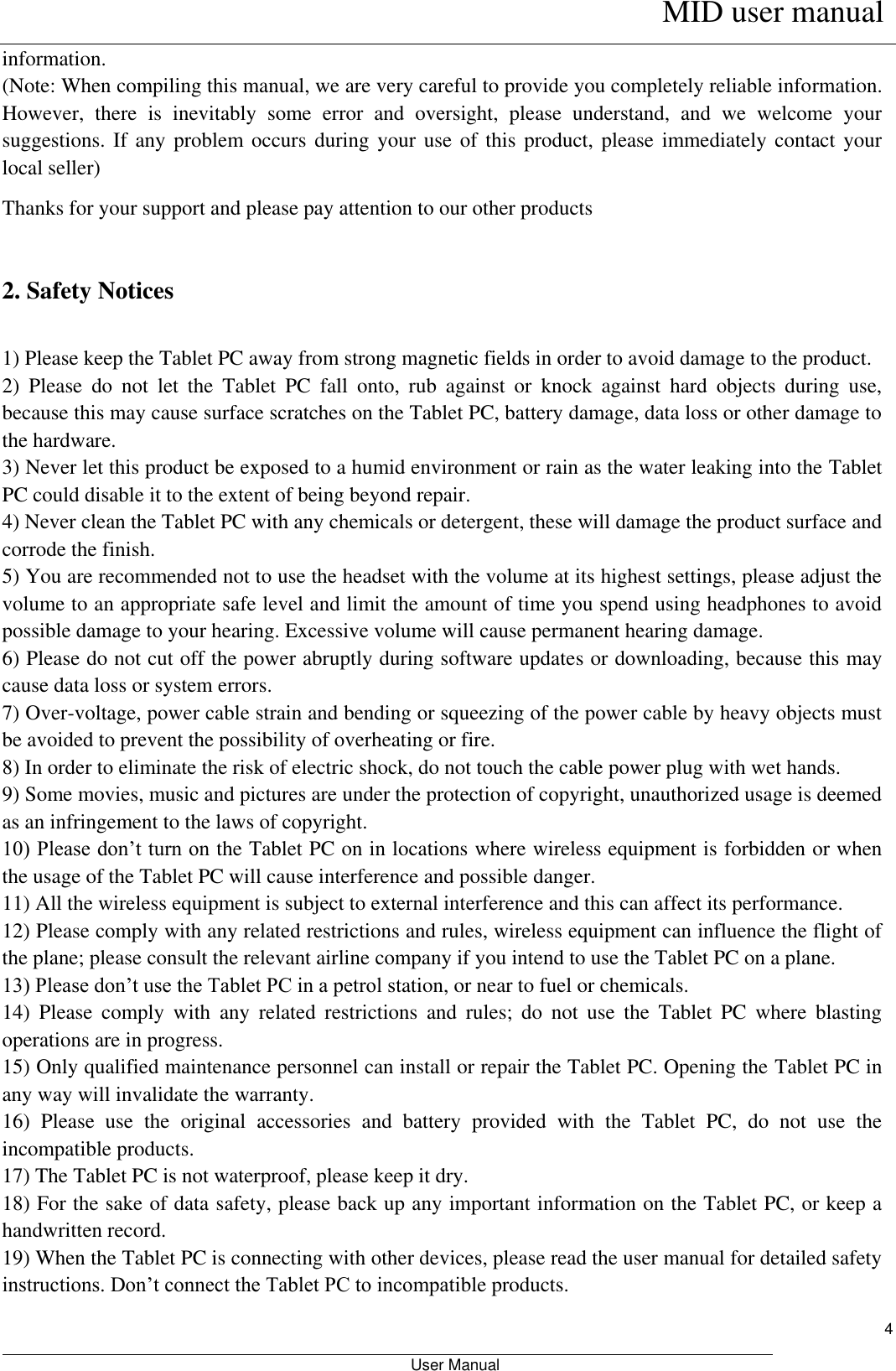      MID user manual                                                         User Manual     4 information. (Note: When compiling this manual, we are very careful to provide you completely reliable information. However,  there  is  inevitably  some  error  and  oversight,  please  understand,  and  we  welcome  your suggestions. If any  problem occurs during  your use  of this product,  please immediately contact  your local seller) Thanks for your support and please pay attention to our other products  2. Safety Notices  1) Please keep the Tablet PC away from strong magnetic fields in order to avoid damage to the product.   2)  Please  do  not  let  the  Tablet  PC  fall  onto,  rub  against  or  knock  against  hard  objects  during  use, because this may cause surface scratches on the Tablet PC, battery damage, data loss or other damage to the hardware.   3) Never let this product be exposed to a humid environment or rain as the water leaking into the Tablet PC could disable it to the extent of being beyond repair.   4) Never clean the Tablet PC with any chemicals or detergent, these will damage the product surface and corrode the finish.   5) You are recommended not to use the headset with the volume at its highest settings, please adjust the volume to an appropriate safe level and limit the amount of time you spend using headphones to avoid possible damage to your hearing. Excessive volume will cause permanent hearing damage.   6) Please do not cut off the power abruptly during software updates or downloading, because this may cause data loss or system errors. 7) Over-voltage, power cable strain and bending or squeezing of the power cable by heavy objects must be avoided to prevent the possibility of overheating or fire.   8) In order to eliminate the risk of electric shock, do not touch the cable power plug with wet hands.   9) Some movies, music and pictures are under the protection of copyright, unauthorized usage is deemed as an infringement to the laws of copyright.   10) Please don’t turn on the Tablet PC on in locations where wireless equipment is forbidden or when the usage of the Tablet PC will cause interference and possible danger.   11) All the wireless equipment is subject to external interference and this can affect its performance.   12) Please comply with any related restrictions and rules, wireless equipment can influence the flight of the plane; please consult the relevant airline company if you intend to use the Tablet PC on a plane.   13) Please don’t use the Tablet PC in a petrol station, or near to fuel or chemicals.   14)  Please  comply  with  any  related  restrictions  and  rules;  do  not  use  the  Tablet  PC  where  blasting operations are in progress.   15) Only qualified maintenance personnel can install or repair the Tablet PC. Opening the Tablet PC in any way will invalidate the warranty.   16)  Please  use  the  original  accessories  and  battery  provided  with  the  Tablet  PC,  do  not  use  the incompatible products.   17) The Tablet PC is not waterproof, please keep it dry.   18) For the sake of data safety, please back up any important information on the Tablet PC, or keep a handwritten record.   19) When the Tablet PC is connecting with other devices, please read the user manual for detailed safety instructions. Don’t connect the Tablet PC to incompatible products.   