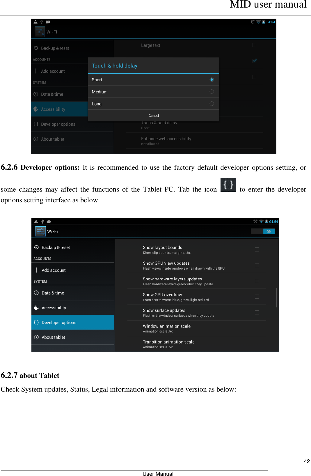      MID user manual                                                         User Manual     42  6.2.6 Developer options:  It is recommended to use the factory default developer options setting, or some changes  may  affect  the  functions  of  the  Tablet  PC.  Tab  the  icon    to  enter  the  developer options setting interface as below    6.2.7 about Tablet Check System updates, Status, Legal information and software version as below:  