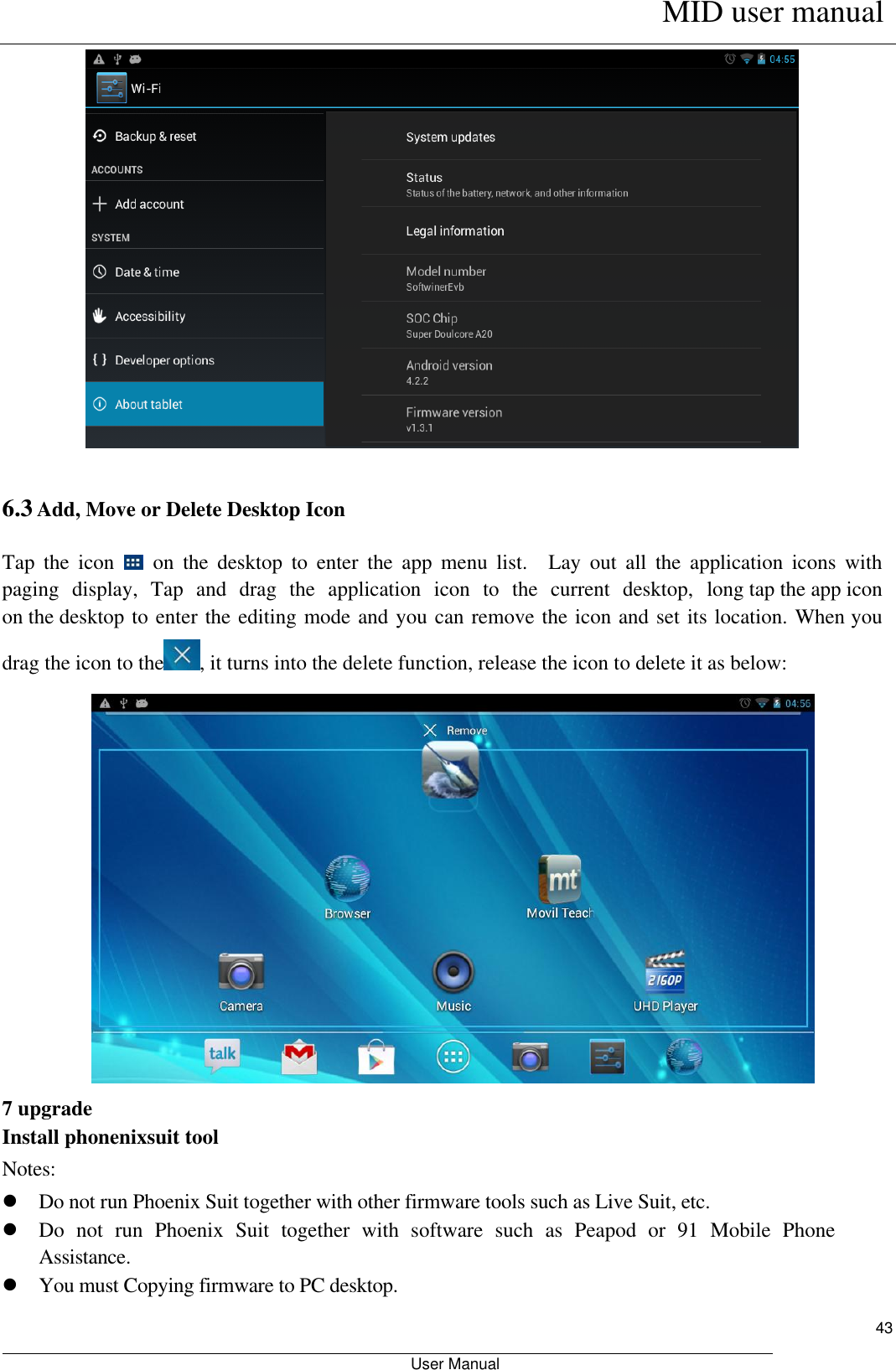      MID user manual                                                         User Manual     43  6.3 Add, Move or Delete Desktop Icon Tap  the  icon    on  the  desktop  to  enter  the  app  menu  list.    Lay  out  all  the  application  icons  with paging  display,  Tap  and  drag  the  application  icon  to  the  current  desktop,  long tap the app icon on the desktop to enter the editing mode and you can remove the icon and set its location. When you drag the icon to the , it turns into the delete function, release the icon to delete it as below:  7 upgrade Install phonenixsuit tool Notes:  Do not run Phoenix Suit together with other firmware tools such as Live Suit, etc.    Do  not  run  Phoenix  Suit  together  with  software  such  as  Peapod  or  91  Mobile  Phone Assistance.  You must Copying firmware to PC desktop.   