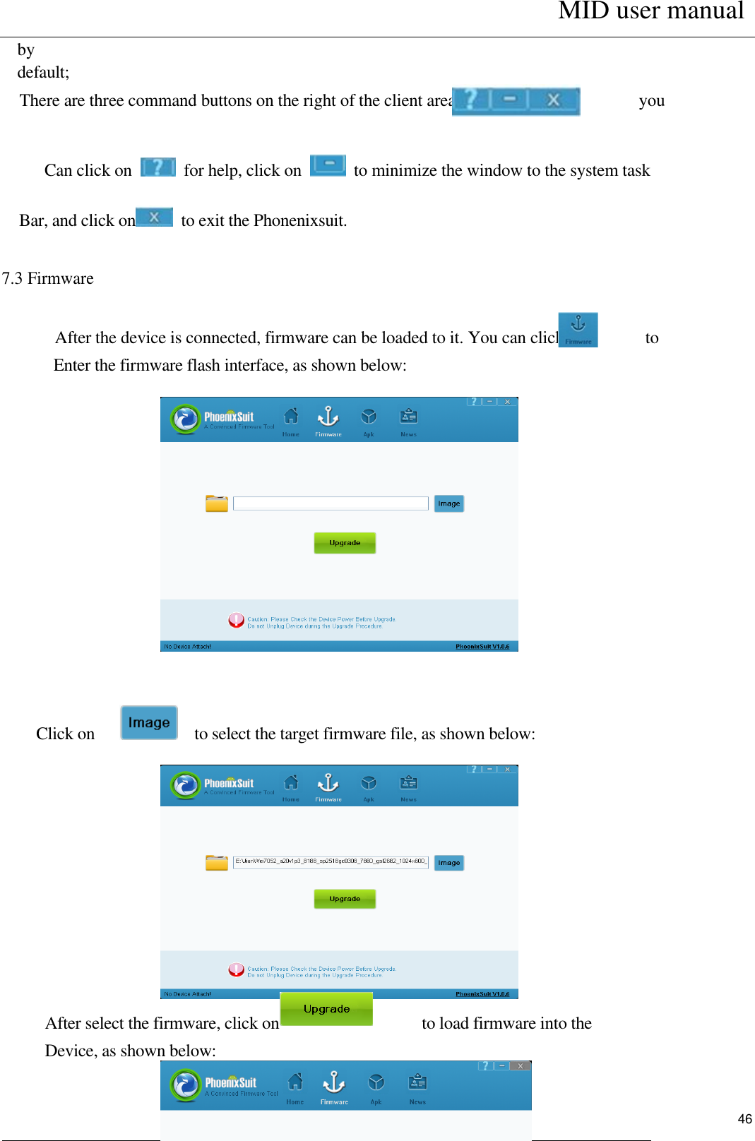      MID user manual                                                         User Manual     46 by   default;   There are three command buttons on the right of the client area,                                          you            Can click on    for help, click on    to minimize the window to the system task Bar, and click on   to exit the Phonenixsuit. 7.3 Firmware    After the device is connected, firmware can be loaded to it. You can click on              to Enter the firmware flash interface, as shown below:          Click on          to select the target firmware file, as shown below:              After select the firmware, click on                   to load firmware into the Device, as shown below:     