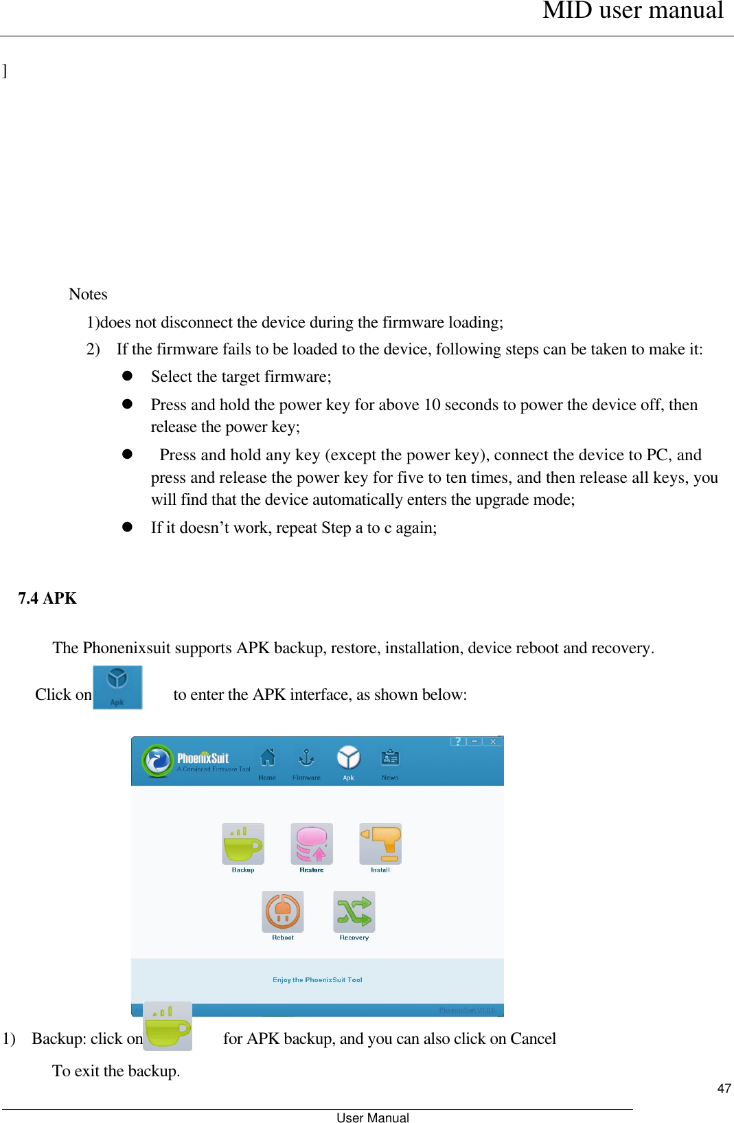      MID user manual                                                         User Manual     47    ]          Notes 1)does not disconnect the device during the firmware loading;   2)    If the firmware fails to be loaded to the device, following steps can be taken to make it:    Select the target firmware;    Press and hold the power key for above 10 seconds to power the device off, then release the power key;      Press and hold any key (except the power key), connect the device to PC, and press and release the power key for five to ten times, and then release all keys, you will find that the device automatically enters the upgrade mode;    If it doesn’t work, repeat Step a to c again;    7.4 APK    The Phonenixsuit supports APK backup, restore, installation, device reboot and recovery.    Click on                    to enter the APK interface, as shown below:                       1)    Backup: click on                    for APK backup, and you can also click on Cancel To exit the backup.   
