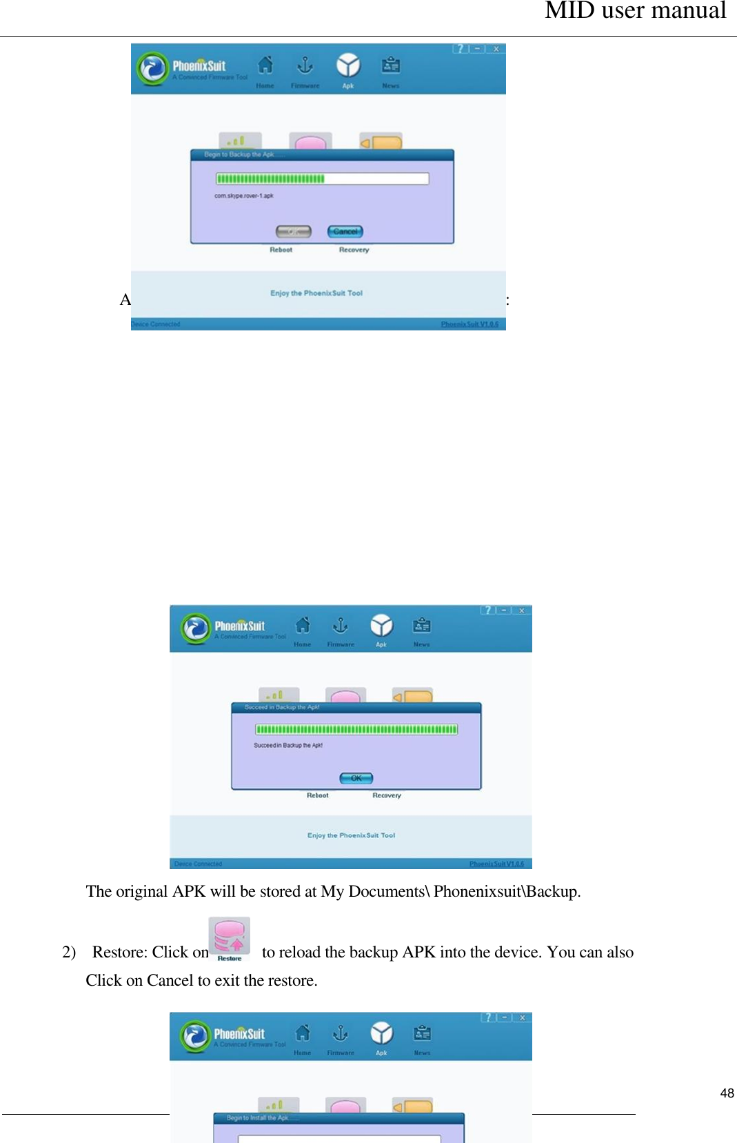      MID user manual                                                         User Manual     48            After the backup finishes, you can see following interface:                          The original APK will be stored at My Documents\ Phonenixsuit\Backup.      2)    Restore: Click on       to reload the backup APK into the device. You can also Click on Cancel to exit the restore.                      