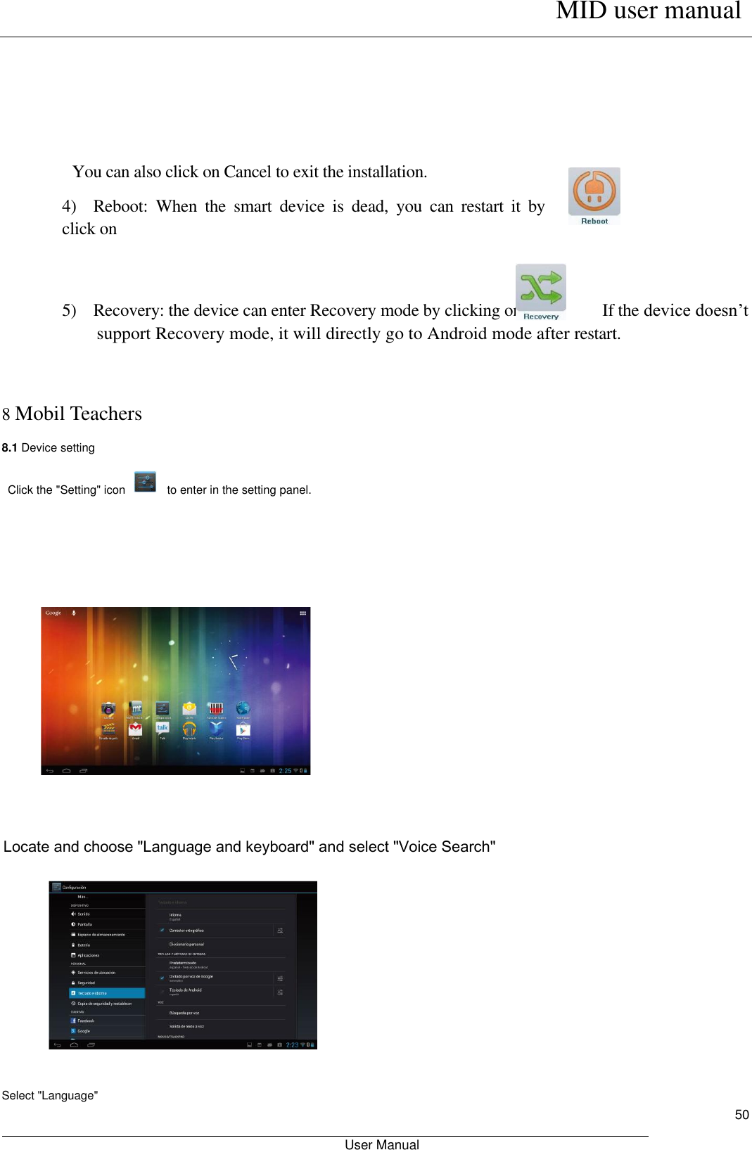      MID user manual                                                         User Manual     50      You can also click on Cancel to exit the installation.   4)    Reboot:  When  the  smart  device  is  dead,  you  can  restart  it  by click on     5)    Recovery: the device can enter Recovery mode by clicking on.                  If the device doesn’t support Recovery mode, it will directly go to Android mode after restart.     8 Mobil Teachers 8.1 Device setting  Click the &quot;Setting&quot; icon                to enter in the setting panel.               Locate and choose &quot;Language and keyboard&quot; and select &quot;Voice Search&quot;          Select &quot;Language&quot; 