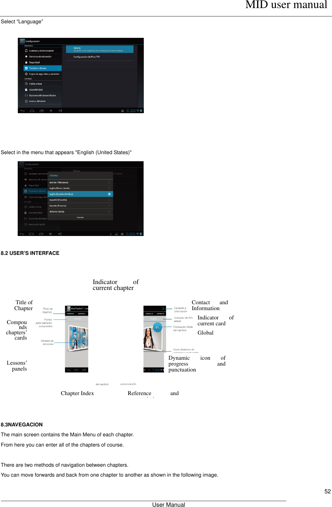      MID user manual                                                         User Manual     52 Select “Language”             Select in the menu that appears &quot;English (United States)&quot;          8.2 USER’S INTERFACE                 8.3NAVEGACION The main screen contains the Main Menu of each chapter. From here you can enter all of the chapters of course.  There are two methods of navigation between chapters. You can move forwards and back from one chapter to another as shown in the following image. Indicator  of current chapter Contact  and Information Indicator  of current card Global Punctuation  of Chapter Dynamic  icon  of progress  and punctuation Reference  and pronunciation Chapter Index Title of Chapter Compounds chapters’ cards Lessons’ panels 