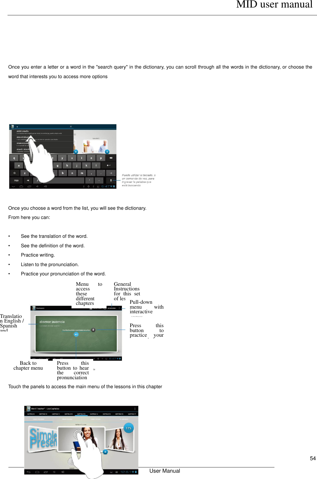      MID user manual                                                         User Manual     54      Once you enter a letter or a word in the &quot;search query&quot; in the dictionary, you can scroll through all the words in the dictionary, or choose the word that interests you to access more options       Once you choose a word from the list, you will see the dictionary. From here you can:  •  See the translation of the word. •  See the definition of the word. •  Practice writing. •  Listen to the pronunciation. •  Practice your pronunciation of the word.    Touch the panels to access the main menu of the lessons in this chapter       Menu  to access these different chapters General Instructions for  this  set of lessons Pull-down menu  with interactive English/Spanish Dictionary Press  this button  to practice  your pronunciation of  the  word that you typed Press  this button  to  hear the  correct pronunciation Back to chapter menu Translation English / Spanish and definition 