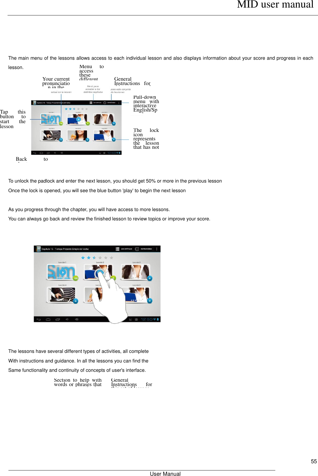      MID user manual                                                         User Manual     55     The main menu of the lessons allows access to each individual lesson and also displays information about your score and progress in each lesson.    To unlock the padlock and enter the next lesson, you should get 50% or more in the previous lesson Once the lock is opened, you will see the blue button &apos;play&apos; to begin the next lesson  As you progress through the chapter, you will have access to more lessons. You can always go back and review the finished lesson to review topics or improve your score.              The lessons have several different types of activities, all complete With instructions and guidance. In all the lessons you can find the Same functionality and continuity of concepts of user&apos;s interface.  Your current pronunciation in the lesson. Menu  to access these different chapters General Instructions  for this  set  of lessons Pull-down menu  with interactive English/Spanish Dictionary The  lock icon represents the  lesson that has not been released yet Back  to chapter menu General Instructions  for this set of lessons Section  to  help  with words or phrases that you  are  having problems Tap  this button  to start  the lesson 