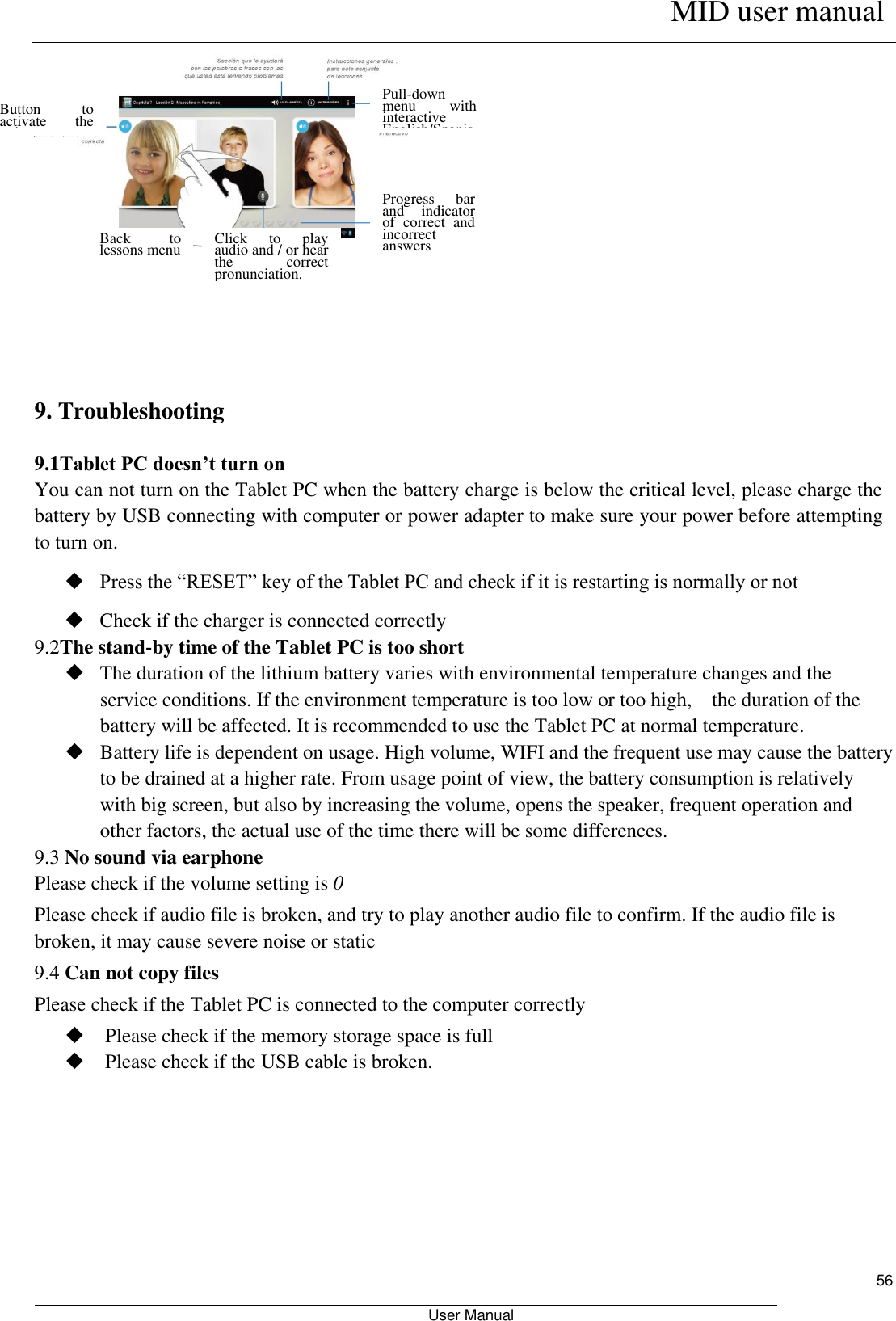      MID user manual                                                         User Manual     56      9. Troubleshooting 9.1Tablet PC doesn’t turn on You can not turn on the Tablet PC when the battery charge is below the critical level, please charge the battery by USB connecting with computer or power adapter to make sure your power before attempting to turn on.  Press the “RESET” key of the Tablet PC and check if it is restarting is normally or not    Check if the charger is connected correctly 9.2The stand-by time of the Tablet PC is too short  The duration of the lithium battery varies with environmental temperature changes and the service conditions. If the environment temperature is too low or too high,    the duration of the battery will be affected. It is recommended to use the Tablet PC at normal temperature.  Battery life is dependent on usage. High volume, WIFI and the frequent use may cause the battery to be drained at a higher rate. From usage point of view, the battery consumption is relatively with big screen, but also by increasing the volume, opens the speaker, frequent operation and other factors, the actual use of the time there will be some differences. 9.3 No sound via earphone Please check if the volume setting is 0 Please check if audio file is broken, and try to play another audio file to confirm. If the audio file is broken, it may cause severe noise or static 9.4 Can not copy files Please check if the Tablet PC is connected to the computer correctly  Please check if the memory storage space is full  Please check if the USB cable is broken.  Back  to lessons menu Click  to  play audio and / or hear the  correct pronunciation. Progress  bar and  indicator of  correct  and incorrect answers Pull-down menu  with interactive English/Spanish Dictionary Button  to activate  the voice recognition 