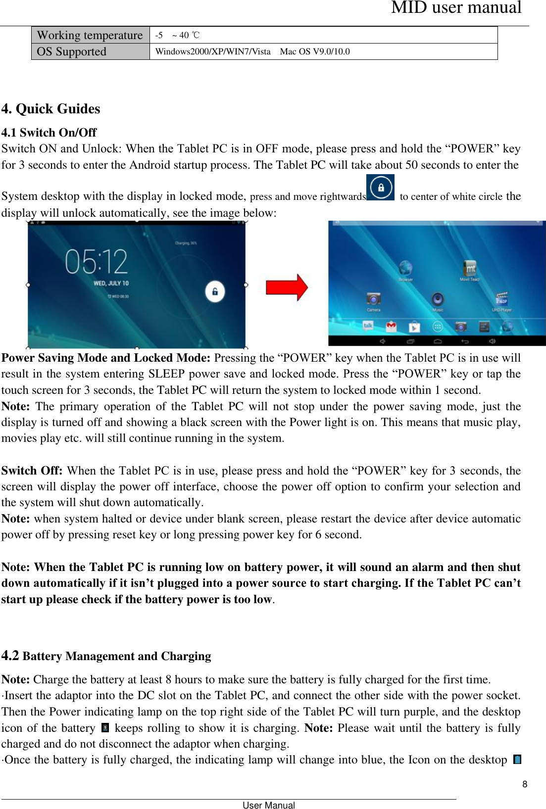      MID user manual                                                         User Manual     8 Working temperature -5    ~ 40 ℃ OS Supported Windows2000/XP/WIN7/Vista    Mac OS V9.0/10.0  4. Quick Guides 4.1 Switch On/Off Switch ON and Unlock: When the Tablet PC is in OFF mode, please press and hold the “POWER” key for 3 seconds to enter the Android startup process. The Tablet PC will take about 50 seconds to enter the   System desktop with the display in locked mode, press and move rightwards   to center of white circle the display will unlock automatically, see the image below:  Power Saving Mode and Locked Mode: Pressing the “POWER” key when the Tablet PC is in use will result in the system entering SLEEP power save and locked mode. Press the “POWER” key or tap the touch screen for 3 seconds, the Tablet PC will return the system to locked mode within 1 second.   Note:  The  primary  operation  of  the  Tablet  PC  will  not  stop  under  the  power  saving  mode,  just  the display is turned off and showing a black screen with the Power light is on. This means that music play, movies play etc. will still continue running in the system.    Switch Off: When the Tablet PC is in use, please press and hold the “POWER” key for 3 seconds, the screen will display the power off interface, choose the power off option to confirm your selection and the system will shut down automatically.   Note: when system halted or device under blank screen, please restart the device after device automatic power off by pressing reset key or long pressing power key for 6 second.  Note: When the Tablet PC is running low on battery power, it will sound an alarm and then shut down automatically if it isn’t plugged into a power source to start charging. If the Tablet PC can’t start up please check if the battery power is too low.  4.2 Battery Management and Charging Note: Charge the battery at least 8 hours to make sure the battery is fully charged for the first time.   ·Insert the adaptor into the DC slot on the Tablet PC, and connect the other side with the power socket. Then the Power indicating lamp on the top right side of the Tablet PC will turn purple, and the desktop icon of the battery    keeps rolling to show it is charging. Note: Please wait until the battery is fully charged and do not disconnect the adaptor when charging.   ·Once the battery is fully charged, the indicating lamp will change into blue, the Icon on the desktop   