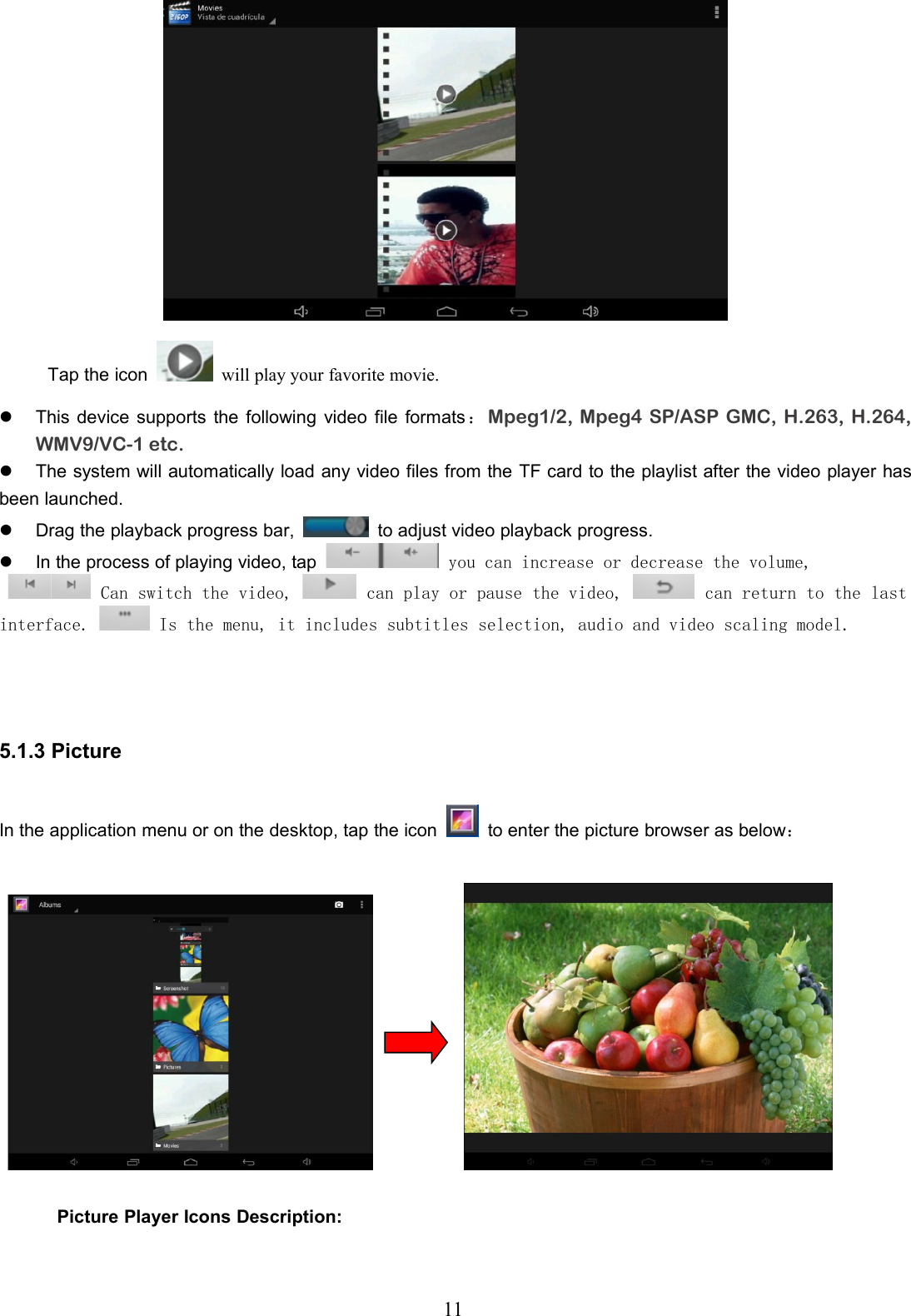 11Tap the icon will play your favorite movie.This device supports the following video file formats ：Mpeg1/2, Mpeg4 SP/ASP GMC, H.263, H.264,WMV9/VC-1 etc.The system will automatically load any video files from the TF card to the playlist after the video player hasbeen launched.Drag the playback progress bar, to adjust video playback progress.In the process of playing video, tapyou can increase or decrease the volume,Can switch the video,can play or pause the video,can return to the lastinterface.Is the menu, it includes subtitles selection, audio and video scaling model.5.1.3 PictureIn the application menu or on the desktop, tap the icon to enter the picture browser as below：Picture Player Icons Description: