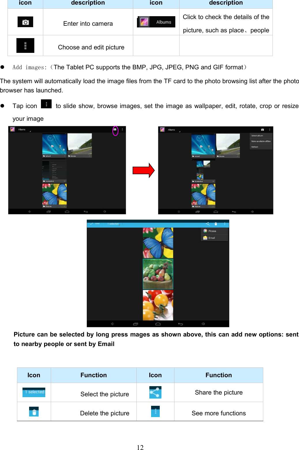 12icon description icon descriptionEnter into cameraClick to check the details of thepicture, such as place、peopleChoose and edit pictureAdd images:（The Tablet PC supports the BMP, JPG, JPEG, PNG and GIF format）The system will automatically load the image files from the TF card to the photo browsing list after the photobrowser has launched.Tap icon to slide show, browse images, set the image as wallpaper, edit, rotate, crop or resizeyour imagePicture can be selected by long press mages as shown above, this can add new options: sentto nearby people or sent by EmailIcon Function Icon FunctionSelect the pictureShare the pictureDelete the picture See more functions