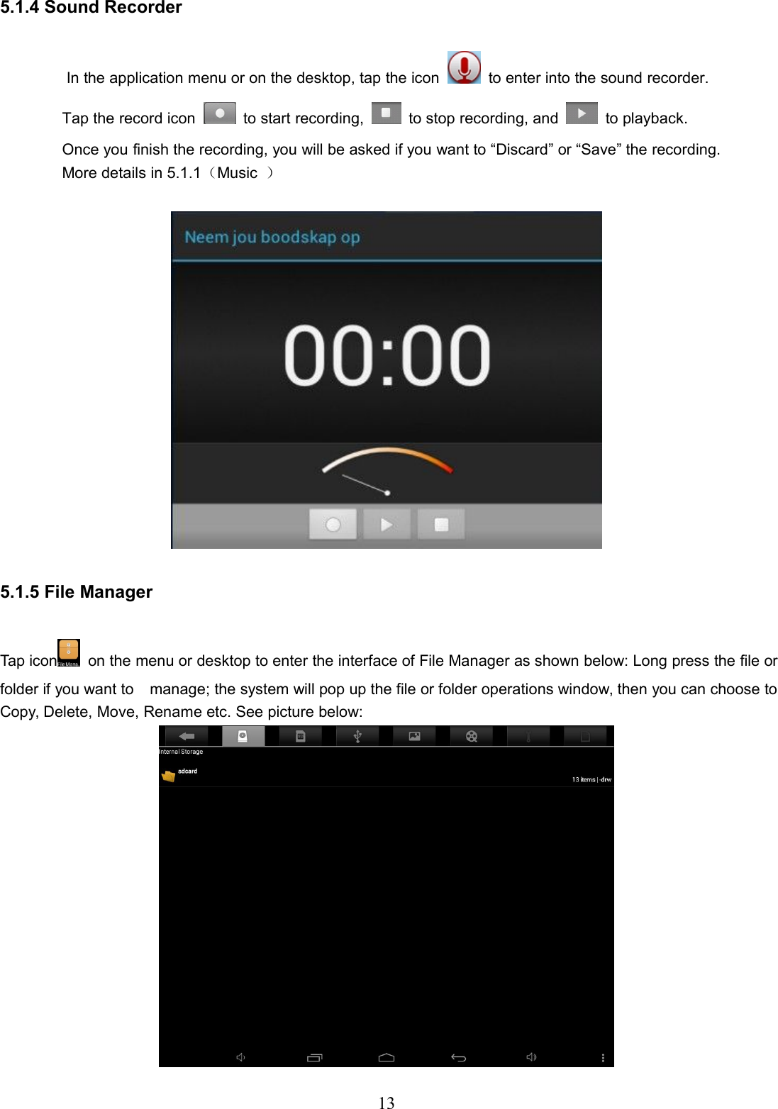 135.1.4 Sound RecorderIn the application menu or on the desktop, tap the icon to enter into the sound recorder.Tap the record icon to start recording, to stop recording, and to playback.Once you finish the recording, you will be asked if you want to “Discard” or “Save” the recording.More details in 5.1.1（Music ）5.1.5 File ManagerTap icon on the menu or desktop to enter the interface of File Manager as shown below: Long press the file orfolder if you want to manage; the system will pop up the file or folder operations window, then you can choose toCopy, Delete, Move, Rename etc. See picture below: