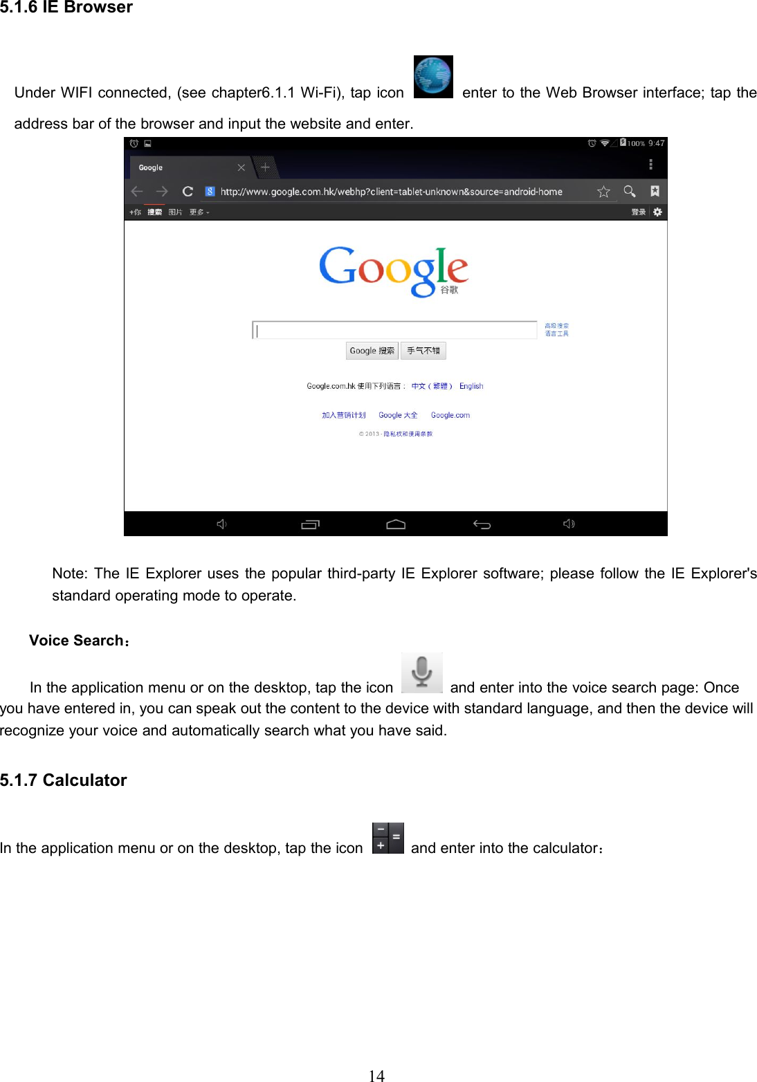 145.1.6 IE BrowserUnder WIFI connected, (see chapter6.1.1 Wi-Fi), tap icon enter to the Web Browser interface; tap theaddress bar of the browser and input the website and enter.Note: The IE Explorer uses the popular third-party IE Explorer software; please follow the IE Explorer&apos;sstandard operating mode to operate.Voice Search：In the application menu or on the desktop, tap the icon and enter into the voice search page: Onceyou have entered in, you can speak out the content to the device with standard language, and then the device willrecognize your voice and automatically search what you have said.5.1.7 CalculatorIn the application menu or on the desktop, tap the icon and enter into the calculator：