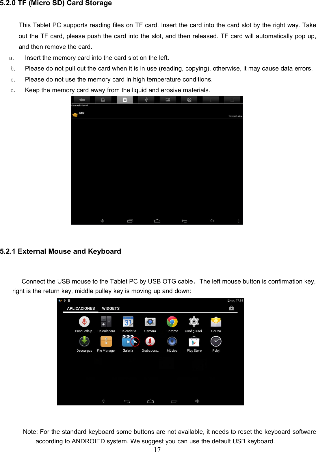 175.2.0 TF (Micro SD) Card StorageThis Tablet PC supports reading files on TF card. Insert the card into the card slot by the right way. Takeout the TF card, please push the card into the slot, and then released. TF card will automatically pop up,and then remove the card.a. Insert the memory card into the card slot on the left.b. Please do not pull out the card when it is in use (reading, copying), otherwise, it may cause data errors.c. Please do not use the memory card in high temperature conditions.d. Keep the memory card away from the liquid and erosive materials.5.2.1 External Mouse and KeyboardConnect the USB mouse to the Tablet PC by USB OTG cable。The left mouse button is confirmation key,right is the return key, middle pulley key is moving up and down:Note: For the standard keyboard some buttons are not available, it needs to reset the keyboard softwareaccording to ANDROIED system. We suggest you can use the default USB keyboard.