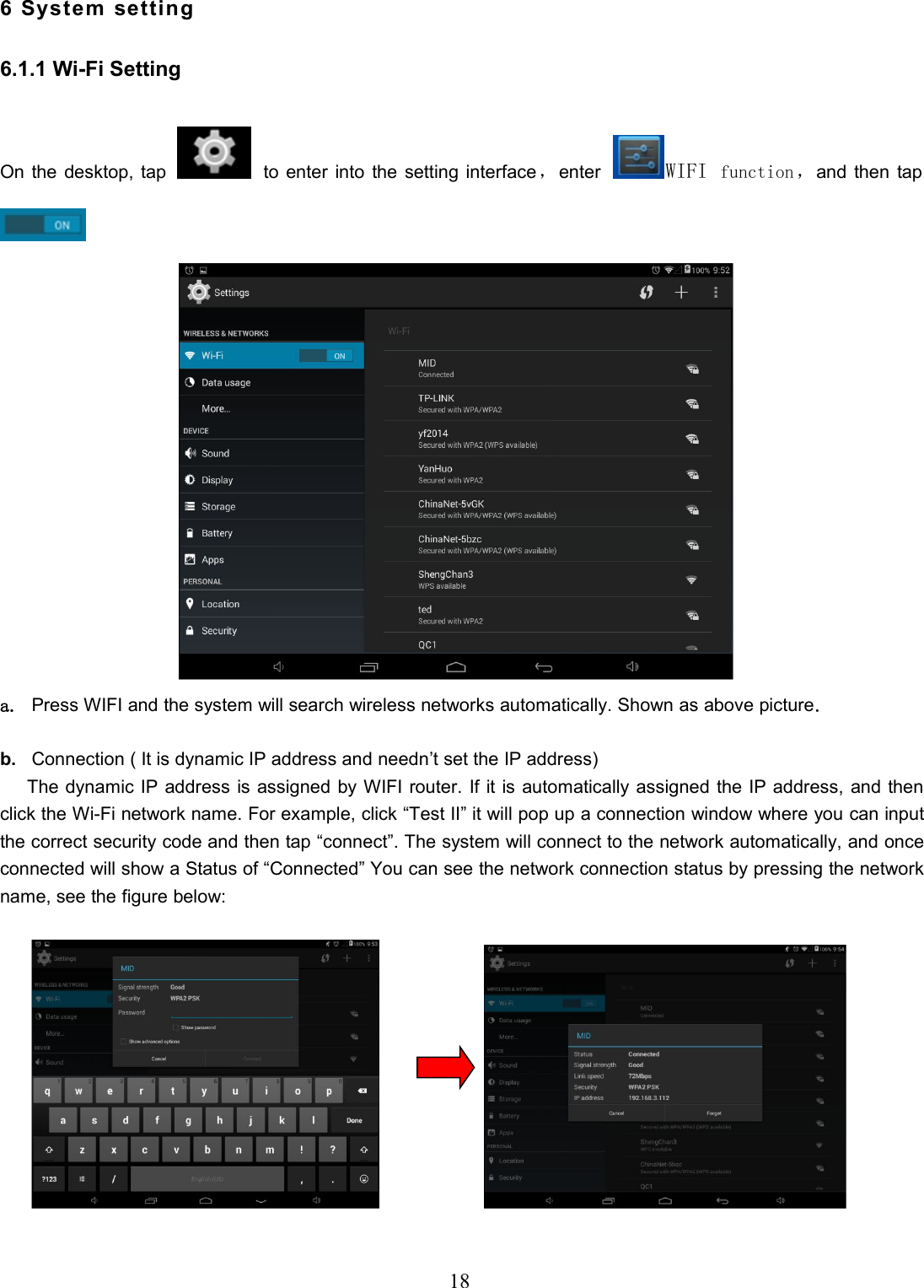 186 System setting6.1.1 Wi-Fi SettingOn the desktop, tap to enter into the setting interface，enter WIFI function，and then tapa. Press WIFI and the system will search wireless networks automatically. Shown as above picture.b. Connection ( It is dynamic IP address and needn’t set the IP address)The dynamic IP address is assigned by WIFI router. If it is automatically assigned the IP address, and thenclick the Wi-Fi network name. For example, click “Test II” it will pop up a connection window where you can inputthe correct security code and then tap “connect”. The system will connect to the network automatically, and onceconnected will show a Status of “Connected” You can see the network connection status by pressing the networkname, see the figure below: