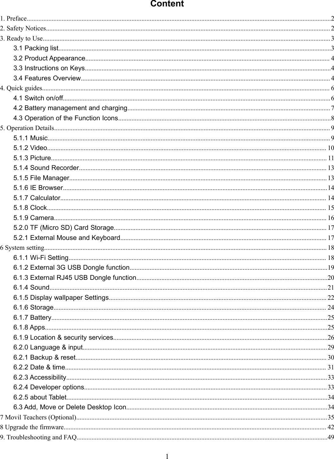 1Content1. Preface.......................................................................................................................................................................................22. Safety Notices........................................................................................................................................................................... 23. Ready to Use.............................................................................................................................................................................33.1 Packing list....................................................................................................................................................................33.2 Product Appearance................................................................................................................................................... 43.3 Instructions on Keys....................................................................................................................................................43.4 Features Overview...................................................................................................................................................... 44. Quick guides............................................................................................................................................................................. 64.1 Switch on/off.................................................................................................................................................................64.2 Battery management and charging.......................................................................................................................... 74.3 Operation of the Function Icons................................................................................................................................85. Operation Details...................................................................................................................................................................... 95.1.1 Music.......................................................................................................................................................................... 95.1.2 Video........................................................................................................................................................................ 105.1.3 Picture...................................................................................................................................................................... 115.1.4 Sound Recorder..................................................................................................................................................... 135.1.5 File Manager........................................................................................................................................................... 135.1.6 IE Browser...............................................................................................................................................................145.1.7 Calculator................................................................................................................................................................ 145.1.8 Clock........................................................................................................................................................................ 155.1.9 Camera.................................................................................................................................................................... 165.2.0 TF (Micro SD) Card Storage................................................................................................................................ 175.2.1 External Mouse and Keyboard............................................................................................................................ 176 System setting.......................................................................................................................................................................... 186.1.1 Wi-Fi Setting........................................................................................................................................................... 186.1.2 External 3G USB Dongle function.......................................................................................................................196.1.3 External RJ45 USB Dongle function...................................................................................................................206.1.4 Sound.......................................................................................................................................................................216.1.5 Display wallpaper Settings................................................................................................................................... 226.1.6 Storage.................................................................................................................................................................... 246.1.7 Battery......................................................................................................................................................................256.1.8 Apps..........................................................................................................................................................................256.1.9 Location &amp; security services.................................................................................................................................266.2.0 Language &amp; input...................................................................................................................................................296.2.1 Backup &amp; reset....................................................................................................................................................... 306.2.2 Date &amp; time............................................................................................................................................................. 316.2.3 Accessibility.............................................................................................................................................................336.2.4 Developer options.................................................................................................................................................. 336.2.5 about Tablet.............................................................................................................................................................346.3 Add, Move or Delete Desktop Icon.........................................................................................................................347 Movil Teachers (Optional).......................................................................................................................................................358 Upgrade the firmware.............................................................................................................................................................. 429. Troubleshooting and FAQ.......................................................................................................................................................49