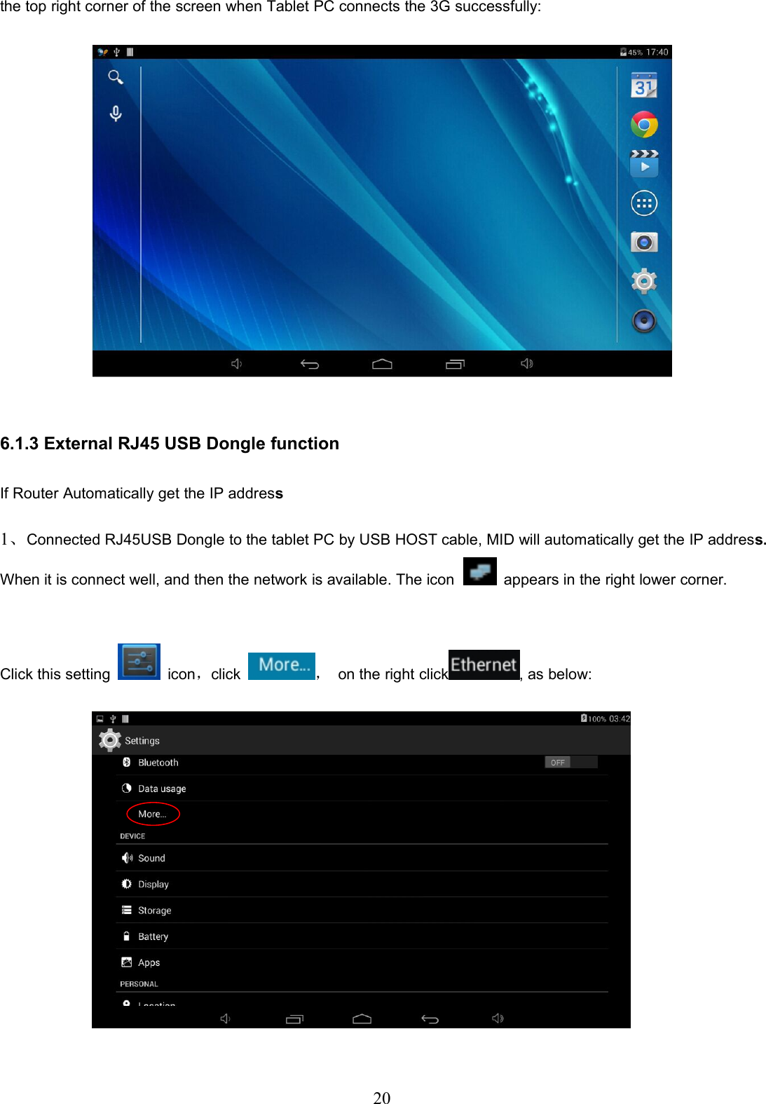 20the top right corner of the screen when Tablet PC connects the 3G successfully:6.1.3 External RJ45 USB Dongle functionIf Router Automatically get the IP address1、Connected RJ45USB Dongle to the tablet PC by USB HOST cable, MID will automatically get the IP address.When it is connect well, and then the network is available. The icon appears in the right lower corner.Click this setting icon，click ，on the right click , as below: