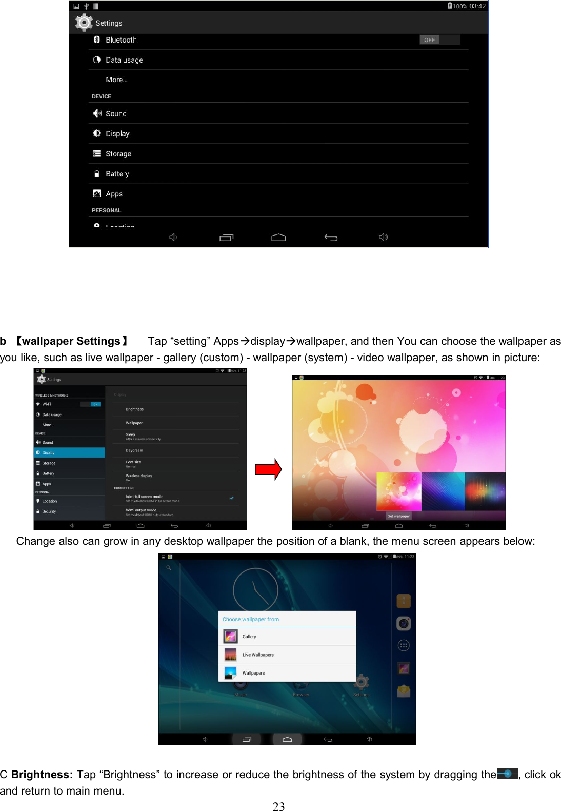 23b【wallpaper Settings】Tap “setting” Appsdisplaywallpaper, and then You can choose the wallpaper asyou like, such as live wallpaper - gallery (custom) - wallpaper (system) - video wallpaper, as shown in picture:Change also can grow in any desktop wallpaper the position of a blank, the menu screen appears below:CBrightness: Tap “Brightness” to increase or reduce the brightness of the system by dragging the , click okand return to main menu.