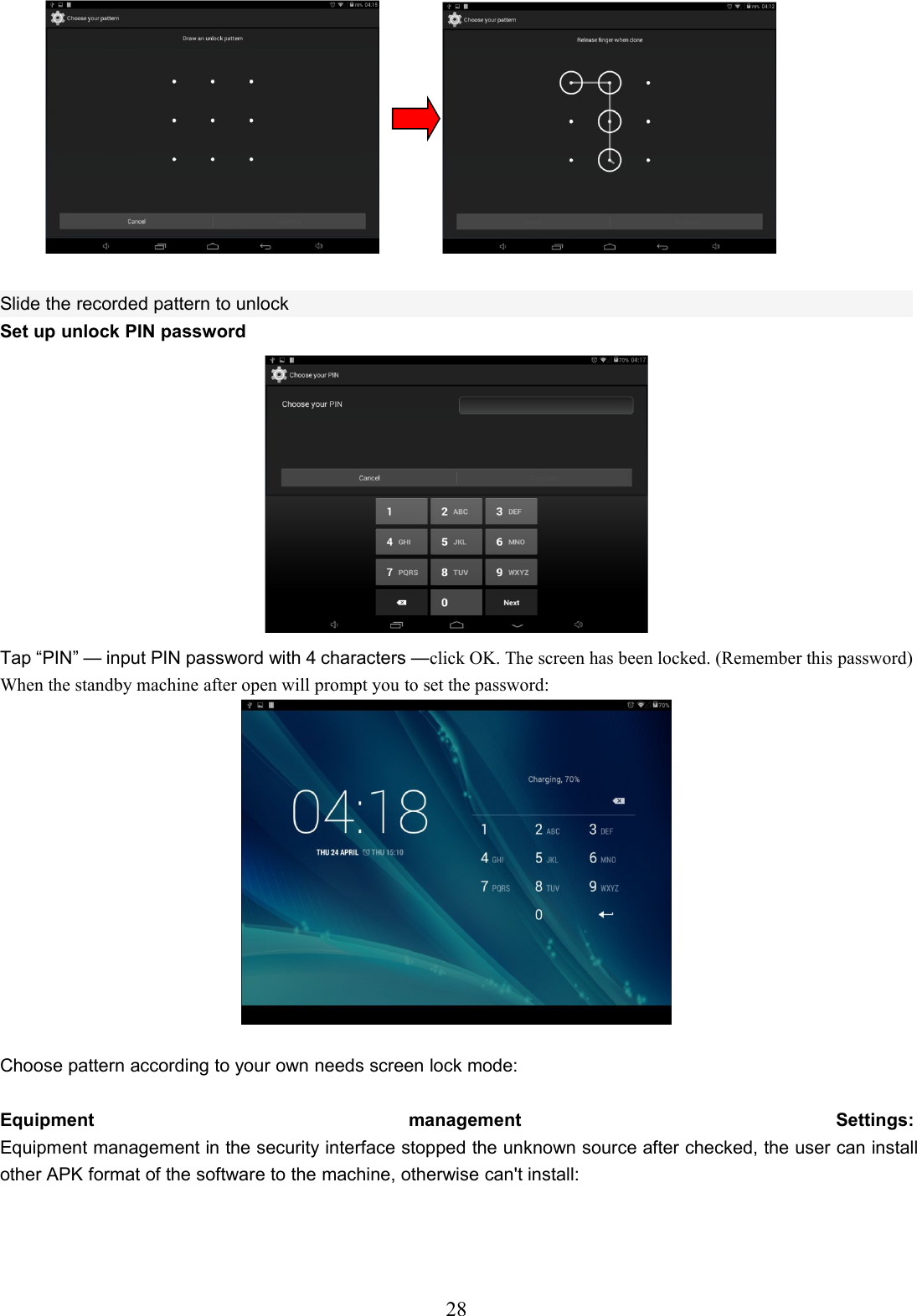 28Slide the recorded pattern to unlockSet up unlock PIN passwordTap “PIN” — input PIN password with 4 characters —click OK. The screen has been locked. (Remember this password)When the standby machine after open will prompt you to set the password:Choose pattern according to your own needs screen lock mode:Equipment management Settings:Equipment management in the security interface stopped the unknown source after checked, the user can installother APK format of the software to the machine, otherwise can&apos;t install: