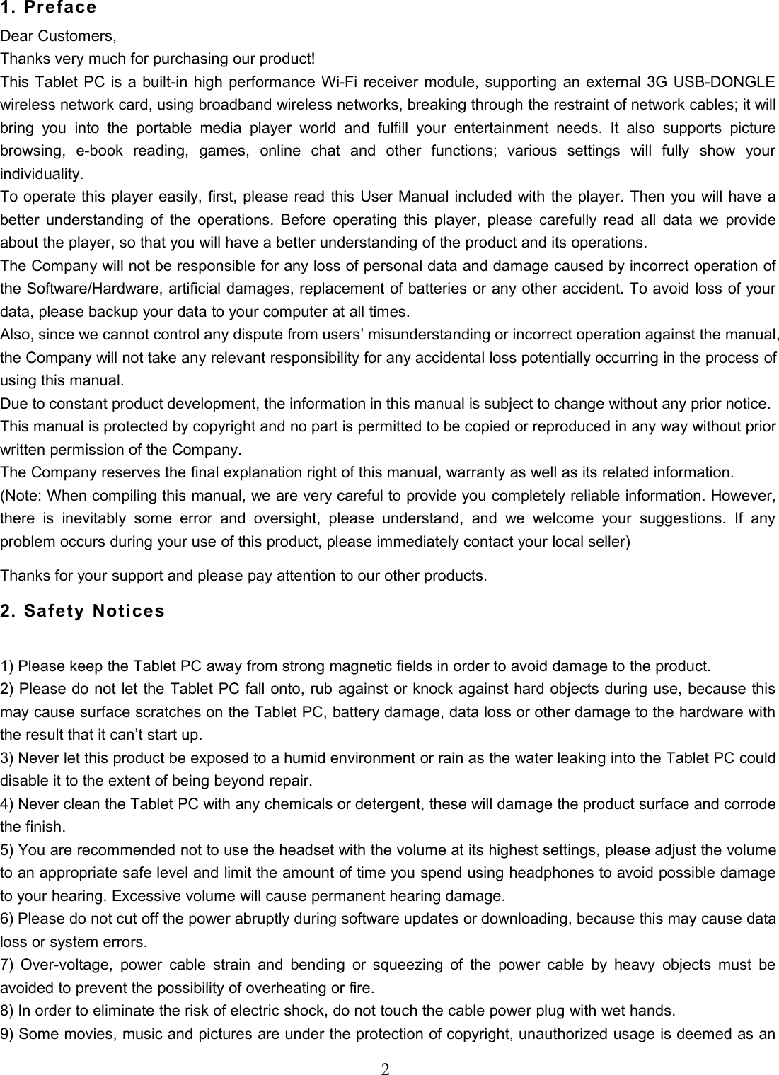 21. PrefaceDear Customers,Thanks very much for purchasing our product!This Tablet PC is a built-in high performance Wi-Fi receiver module, supporting an external 3G USB-DONGLEwireless network card, using broadband wireless networks, breaking through the restraint of network cables; it willbring you into the portable media player world and fulfill your entertainment needs. It also supports picturebrowsing, e-book reading, games, online chat and other functions; various settings will fully show yourindividuality.To operate this player easily, first, please read this User Manual included with the player. Then you will have abetter understanding of the operations. Before operating this player, please carefully read all data we provideabout the player, so that you will have a better understanding of the product and its operations.The Company will not be responsible for any loss of personal data and damage caused by incorrect operation ofthe Software/Hardware, artificial damages, replacement of batteries or any other accident. To avoid loss of yourdata, please backup your data to your computer at all times.Also, since we cannot control any dispute from users’ misunderstanding or incorrect operation against the manual,the Company will not take any relevant responsibility for any accidental loss potentially occurring in the process ofusing this manual.Due to constant product development, the information in this manual is subject to change without any prior notice.This manual is protected by copyright and no part is permitted to be copied or reproduced in any way without priorwritten permission of the Company.The Company reserves the final explanation right of this manual, warranty as well as its related information.(Note: When compiling this manual, we are very careful to provide you completely reliable information. However,there is inevitably some error and oversight, please understand, and we welcome your suggestions. If anyproblem occurs during your use of this product, please immediately contact your local seller)Thanks for your support and please pay attention to our other products.2. Safety Notices1) Please keep the Tablet PC away from strong magnetic fields in order to avoid damage to the product.2) Please do not let the Tablet PC fall onto, rub against or knock against hard objects during use, because thismay cause surface scratches on the Tablet PC, battery damage, data loss or other damage to the hardware withthe result that it can’t start up.3) Never let this product be exposed to a humid environment or rain as the water leaking into the Tablet PC coulddisable it to the extent of being beyond repair.4) Never clean the Tablet PC with any chemicals or detergent, these will damage the product surface and corrodethe finish.5) You are recommended not to use the headset with the volume at its highest settings, please adjust the volumeto an appropriate safe level and limit the amount of time you spend using headphones to avoid possible damageto your hearing. Excessive volume will cause permanent hearing damage.6) Please do not cut off the power abruptly during software updates or downloading, because this may cause dataloss or system errors.7) Over-voltage, power cable strain and bending or squeezing of the power cable by heavy objects must beavoided to prevent the possibility of overheating or fire.8) In order to eliminate the risk of electric shock, do not touch the cable power plug with wet hands.9) Some movies, music and pictures are under the protection of copyright, unauthorized usage is deemed as an
