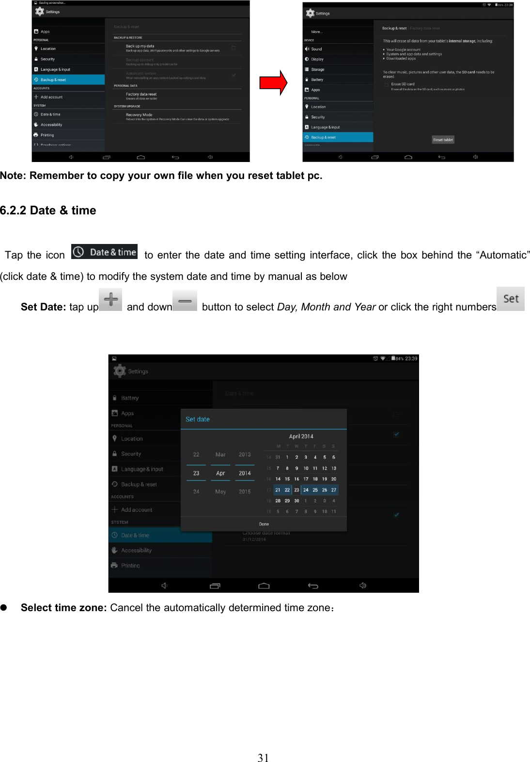 31Note: Remember to copy your own file when you reset tablet pc.6.2.2 Date &amp; timeTap the icon to enter the date and time setting interface, click the box behind the “Automatic”(click date &amp; time) to modify the system date and time by manual as belowSet Date: tap up and down button to select Day, Month and Year or click the right numbersSelect time zone: Cancel the automatically determined time zone：