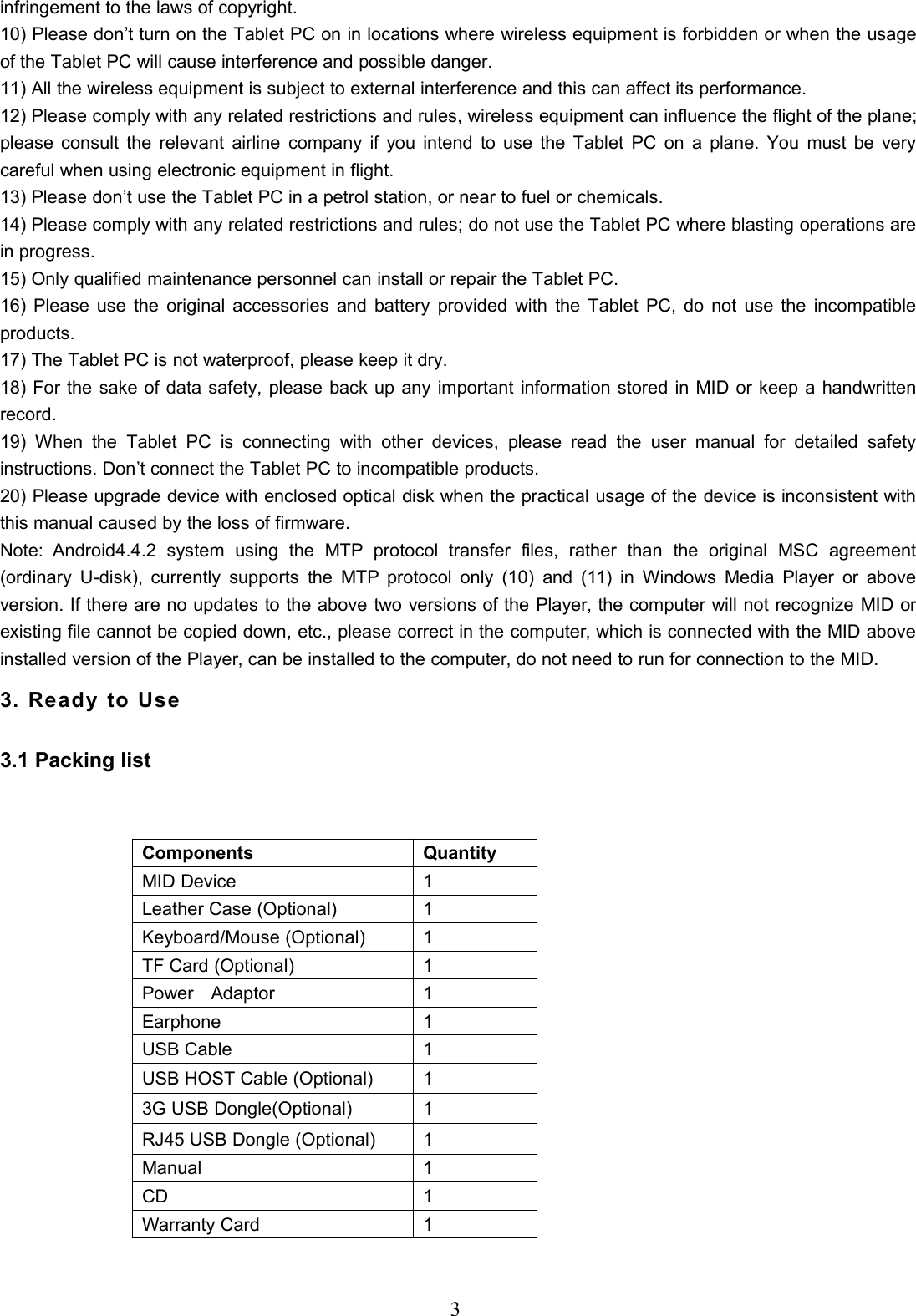3infringement to the laws of copyright.10) Please don’t turn on the Tablet PC on in locations where wireless equipment is forbidden or when the usageof the Tablet PC will cause interference and possible danger.11) All the wireless equipment is subject to external interference and this can affect its performance.12) Please comply with any related restrictions and rules, wireless equipment can influence the flight of the plane;please consult the relevant airline company if you intend to use the Tablet PC on a plane. You must be verycareful when using electronic equipment in flight.13) Please don’t use the Tablet PC in a petrol station, or near to fuel or chemicals.14) Please comply with any related restrictions and rules; do not use the Tablet PC where blasting operations arein progress.15) Only qualified maintenance personnel can install or repair the Tablet PC.16) Please use the original accessories and battery provided with the Tablet PC, do not use the incompatibleproducts.17) The Tablet PC is not waterproof, please keep it dry.18) For the sake of data safety, please back up any important information stored in MID or keep a handwrittenrecord.19) When the Tablet PC is connecting with other devices, please read the user manual for detailed safetyinstructions. Don’t connect the Tablet PC to incompatible products.20) Please upgrade device with enclosed optical disk when the practical usage of the device is inconsistent withthis manual caused by the loss of firmware.Note: Android4.4.2 system using the MTP protocol transfer files, rather than the original MSC agreement(ordinary U-disk), currently supports the MTP protocol only (10) and (11) in Windows Media Player or aboveversion. If there are no updates to the above two versions of the Player, the computer will not recognize MID orexisting file cannot be copied down, etc., please correct in the computer, which is connected with the MID aboveinstalled version of the Player, can be installed to the computer, do not need to run for connection to the MID.3. Ready to Use3.1 Packing listComponents QuantityMID Device 1Leather Case (Optional) 1Keyboard/Mouse (Optional) 1TF Card (Optional) 1Power Adaptor 1Earphone 1USB Cable 1USB HOST Cable (Optional) 13G USB Dongle(Optional) 1RJ45 USB Dongle (Optional) 1Manual 1CD 1Warranty Card 1