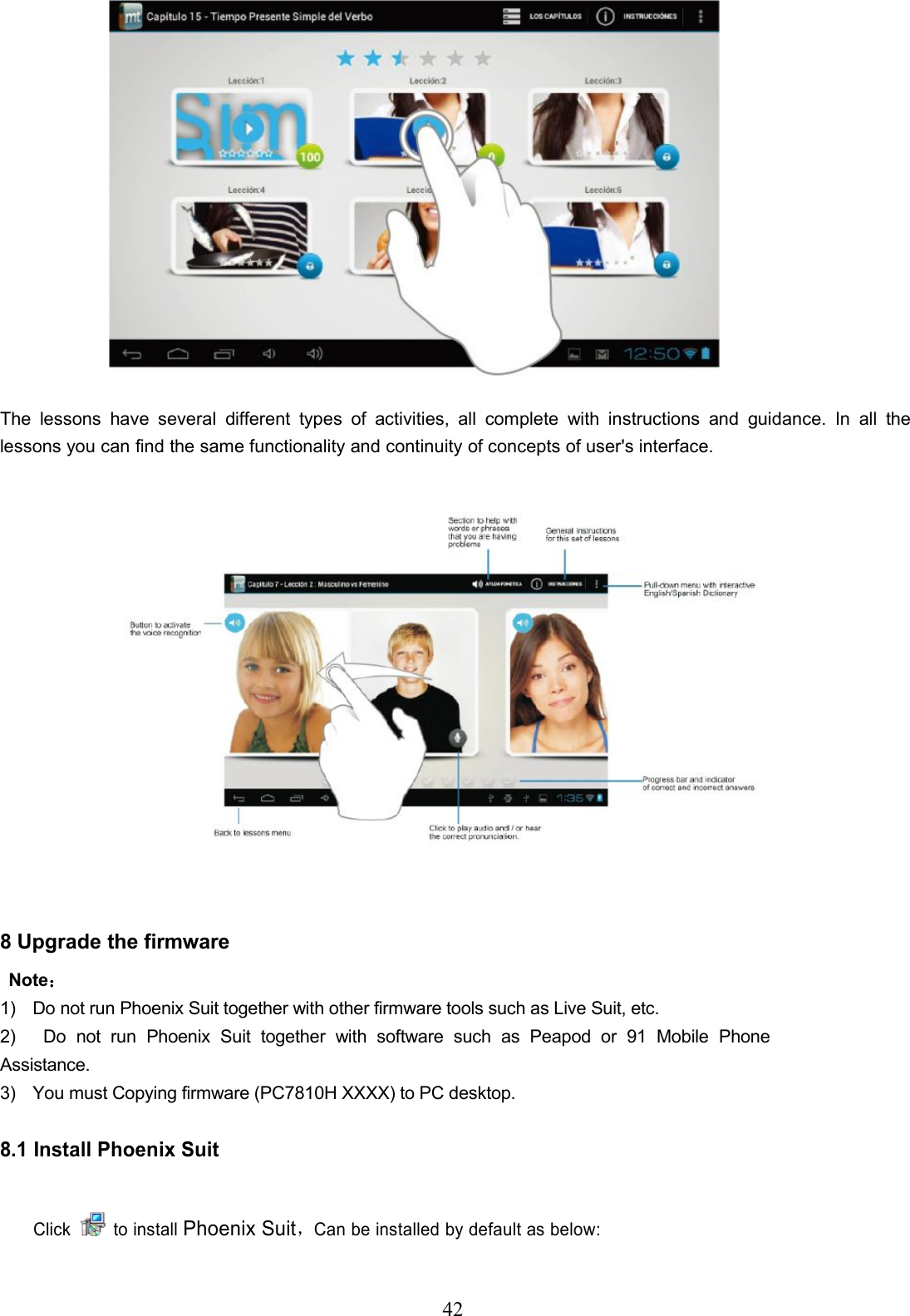 42The lessons have several different types of activities, all complete with instructions and guidance. In all thelessons you can find the same functionality and continuity of concepts of user&apos;s interface.8 Upgrade the firmwareNote：1) Do not run Phoenix Suit together with other firmware tools such as Live Suit, etc.2) Do not run Phoenix Suit together with software such as Peapod or 91 Mobile PhoneAssistance.3) You must Copying firmware (PC7810H XXXX) to PC desktop.8.1 Install Phoenix SuitClick to installPhoenix Suit，Can be installed by default as below: