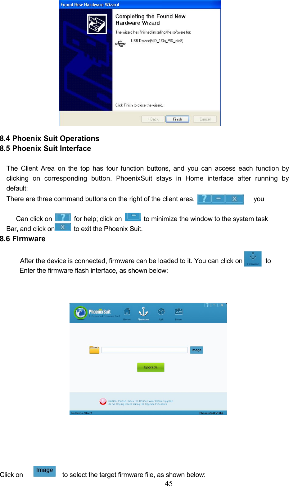 458.4 Phoenix Suit Operations8.5 Phoenix Suit InterfaceThe Client Area on the top has four function buttons, and you can access each function byclicking on corresponding button. PhoenixSuit stays in Home interface after running bydefault;There are three command buttons on the right of the client area, youCan click on for help; click on to minimize the window to the system taskBar, and click on to exit the Phoenix Suit.8.6 FirmwareAfter the device is connected, firmware can be loaded to it. You can click on toEnter the firmware flash interface, as shown below:Click on to select the target firmware file, as shown below: