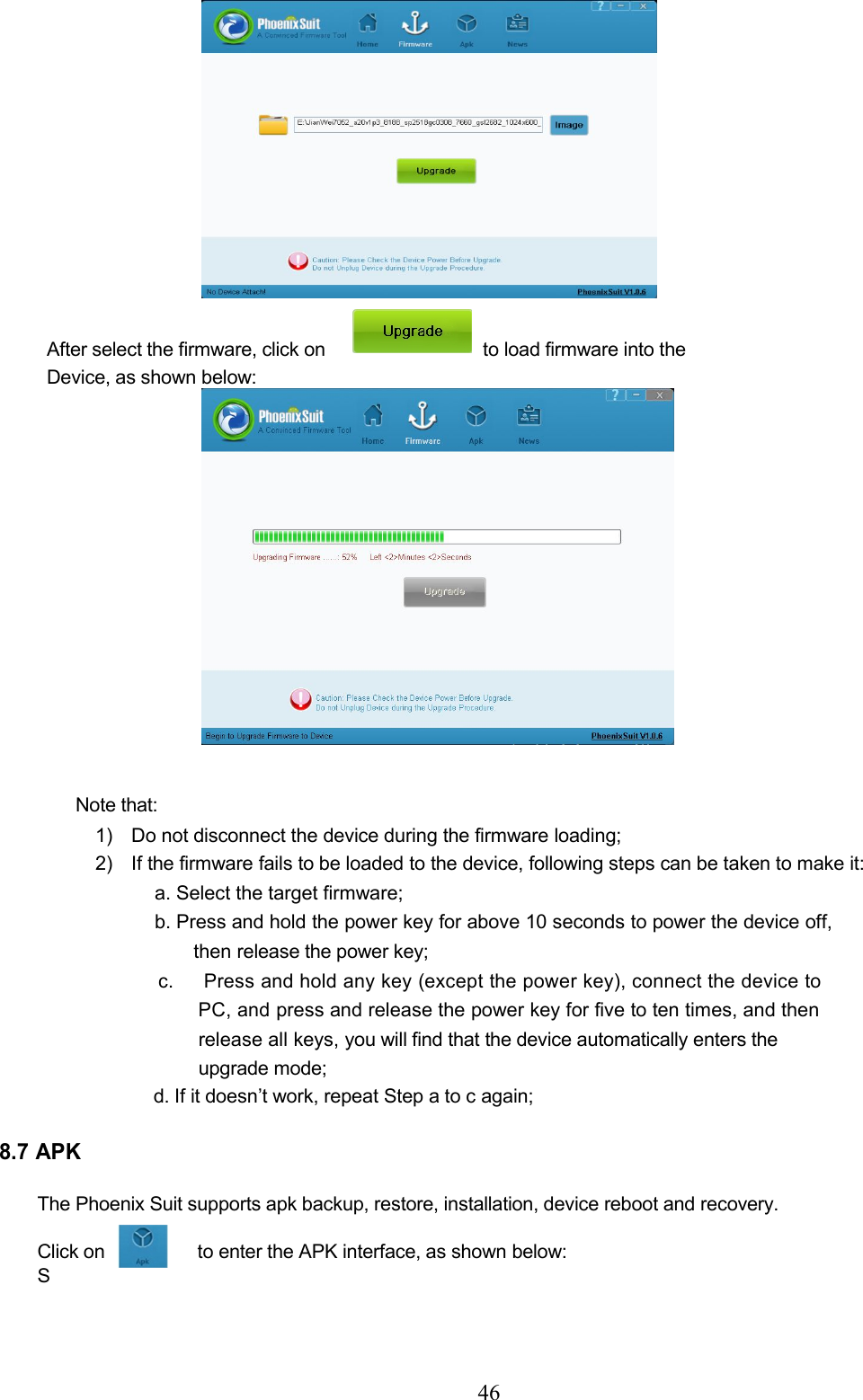 46After select the firmware, click on to load firmware into theDevice, as shown below:Note that:1) Do not disconnect the device during the firmware loading;2) If the firmware fails to be loaded to the device, following steps can be taken to make it:a. Select the target firmware;b. Press and hold the power key for above 10 seconds to power the device off,then release the power key;c. Press and hold any key (except the power key), connect the device toPC, andpress and release the power key for five to ten times, and thenrelease all keys, you will find that the device automatically enters theupgrade mode;d. If it doesn’t work, repeat Step a to c again;8.7 APKThe Phoenix Suit supports apk backup, restore, installation, device reboot and recovery.Click on to enter the APK interface, as shown below:S