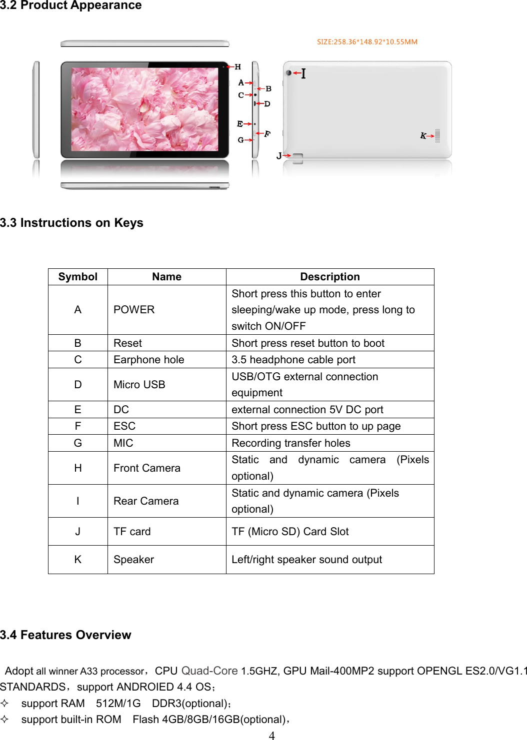 43.2 Product Appearance3.3 Instructions on Keys3.4 Features OverviewAdopt all winner A33 processor，CPU Quad-Core 1.5GHZ, GPU Mail-400MP2 support OPENGL ES2.0/VG1.1STANDARDS，support ANDROIED 4.4 OS；support RAM 512M/1G DDR3(optional)；support built-in ROM Flash 4GB/8GB/16GB(optional)，Symbol Name DescriptionA POWERShort press this button to entersleeping/wake up mode, press long toswitch ON/OFFB Reset Short press reset button to bootC Earphone hole 3.5 headphone cable portD Micro USB USB/OTG external connectionequipmentE DC external connection 5V DC portF ESC Short press ESC button to up pageG MIC Recording transfer holesH Front Camera Static and dynamic camera (Pixelsoptional)I Rear Camera Static and dynamic camera (Pixelsoptional)J TF card TF (Micro SD) Card SlotK Speaker Left/right speaker sound output