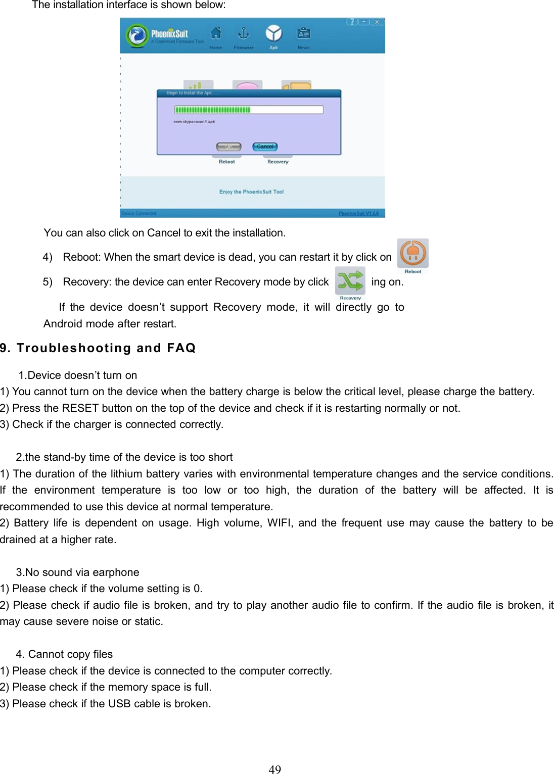 49The installation interface is shown below:You can also click on Cancel to exit the installation.4) Reboot: When the smart device is dead, you can restart it by click on5) Recovery: the device can enter Recovery mode by click ing on.If thedevice doesn’t support Recovery mode, it will directly go toAndroid mode afterrestart.9. Troubleshooting and FAQ1.Device doesn’t turn on1) You cannot turn on the device when the battery charge is below the critical level, please charge the battery.2) Press the RESET button on the top of the device and check if it is restarting normally or not.3) Check if the charger is connected correctly.2.the stand-by time of the device is too short1) The duration of the lithium battery varies with environmental temperature changes and the service conditions.If the environment temperature is too low or too high, the duration of the battery will be affected. It isrecommended to use this device at normal temperature.2) Battery life is dependent on usage. High volume, WIFI, and the frequent use may cause the battery to bedrained at a higher rate.3.No sound via earphone1) Please check if the volume setting is 0.2) Please check if audio file is broken, and try to play another audio file to confirm. If the audio file is broken, itmay cause severe noise or static.4. Cannot copy files1) Please check if the device is connected to the computer correctly.2) Please check if the memory space is full.3) Please check if the USB cable is broken.