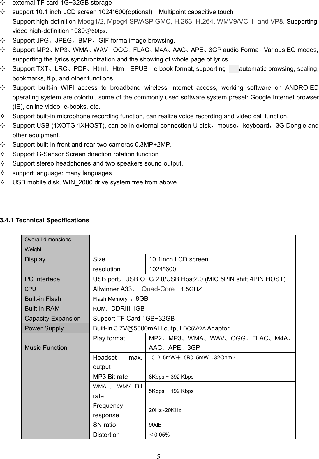 5external TF card 1G~32GB storagesupport 10.1 inch LCD screen 1024*600(optional)，Multipoint capacitive touchSupport high-definition Mpeg1/2, Mpeg4 SP/ASP GMC, H.263, H.264, WMV9/VC-1, and VP8. Supportingvideo high-definition 1080＠60fps.Support JPG、JPEG、BMP、GIF forma image browsing.Support MP2、MP3、WMA、WAV、OGG、FLAC、M4A、AAC、APE、3GP audio Forma，Various EQ modes,supporting the lyrics synchronization and the showing of whole page of lyrics.Support TXT、LRC、PDF、Html、Htm、EPUB，e book format, supporting automatic browsing, scaling,bookmarks, flip, and other functions.Support built-in WIFI access to broadband wireless Internet access, working software on ANDROIEDoperating system are colorful, some of the commonly used software system preset: Google Internet browser(IE), online video, e-books, etc.Support built-in microphone recording function, can realize voice recording and video call function.Support USB (1XOTG 1XHOST), can be in external connection U disk，mouse，keyboard，3G Dongle andother equipment.Support built-in front and rear two cameras 0.3MP+2MP.Support G-Sensor Screen direction rotation functionSupport stereo headphones and two speakers sound output.support language: many languagesUSB mobile disk, WIN_2000 drive system free from above3.4.1 Technical SpecificationsOverall dimensionsWeightDisplay Size 10.1inch LCD screenresolution 1024*600PC Interface USB port，USB OTG 2.0/USB Host2.0 (MIC 5PIN shift 4PIN HOST)CPU Allwinner A33，Quad-Core 1.5GHZBuilt-in Flash Flash Memory ：8GBBuilt-in RAM ROM：DDRIII 1GBCapacity Expansion Support TF Card 1GB~32GBPower Supply Built-in 3.7V@5000mAH output DC5V/2A AdaptorMusic FunctionPlay formatMP2、MP3、WMA、WAV、OGG、FLAC、M4A、AAC、APE、3GPHeadset max.output（L）5mW＋（R）5mW（32Ohm）MP3 Bit rate 8Kbps ~ 392 KbpsWMA 、WMV Bitrate5Kbps ~ 192 KbpsFrequencyresponse 20Hz~20KHzSN ratio 90dBDistortion ＜0.05%