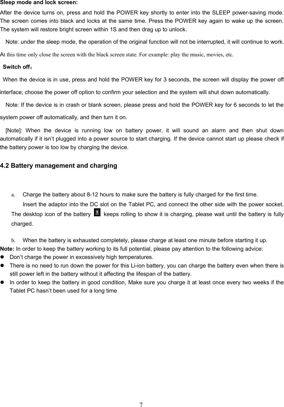 7Sleep mode and lock screen:After the device turns on, press and hold the POWER key shortly to enter into the SLEEP power-saving mode.The screen comes into black and locks at the same time. Press the POWER key again to wake up the screen.The system will restore bright screen within 1S and then drag up to unlock.Note: under the sleep mode, the operation of the original function will not be interrupted, it will continue to work.At this time only close the screen with the black screen state. For example: play the music, movies, etc.Switch off：When the device is in use, press and hold the POWER key for 3 seconds, the screen will display the power offinterface; choose the power off option to confirm your selection and the system will shut down automatically.Note: If the device is in crash or blank screen, please press and hold the POWER key for 6 seconds to let thesystem power off automatically, and then turn it on.[Note]: When the device is running low on battery power, it will sound an alarm and then shut downautomatically if it isn’t plugged into a power source to start charging. If the device cannot start up please check ifthe battery power is too low by charging the device.4.2 Battery management and charginga. Charge the battery about 8-12 hours to make sure the battery is fully charged for the first time.Insert the adaptor into the DC slot on the Tablet PC, and connect the other side with the power socket.The desktop icon of the battery keeps rolling to show it is charging, please wait until the battery is fullycharged.b. When the battery is exhausted completely, please charge at least one minute before starting it up.Note: In order to keep the battery working to its full potential, please pay attention to the following advice:Don’t charge the power in excessively high temperatures.There is no need to run down the power for this Li-ion battery, you can charge the battery even when there isstill power left in the battery without it affecting the lifespan of the battery.In order to keep the battery in good condition, Make sure you charge it at least once every two weeks if theTablet PC hasn’t been used for a long time