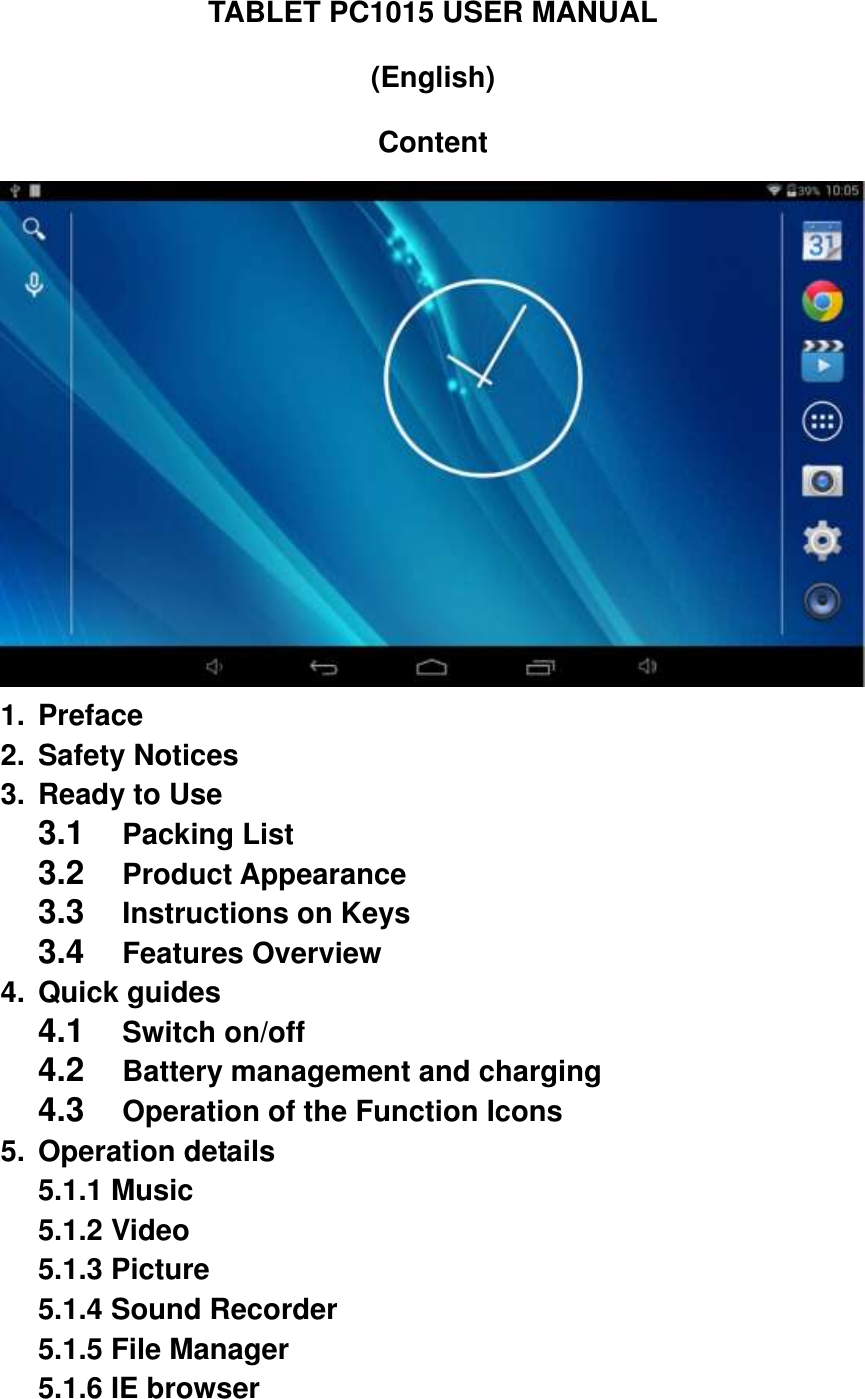 TABLET PC1015 USER MANUAL (English) Content  1.  Preface 2.  Safety Notices 3.  Ready to Use 3.1  Packing List   3.2  Product Appearance 3.3  Instructions on Keys   3.4  Features Overview 4.  Quick guides 4.1  Switch on/off   4.2  Battery management and charging 4.3  Operation of the Function Icons     5.  Operation details 5.1.1 Music   5.1.2 Video   5.1.3 Picture   5.1.4 Sound Recorder   5.1.5 File Manager   5.1.6 IE browser 