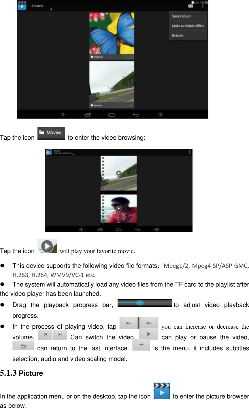  Tap the icon   to enter the video browsing:  Tap the icon    will play your favorite movie.   This device supports the following video file formats：Mpeg1/2, Mpeg4 SP/ASP GMC, H.263, H.264, WMV9/VC-1 etc.   The system will automatically load any video files from the TF card to the playlist after the video player has been launched.   Drag  the  playback  progress  bar, to  adjust  video  playback progress.   In  the  process  of  playing  video,  tap    you  can  increase  or  decrease  the volume,    Can  switch  the  video,    can  play  or  pause  the  video,   can  return  to  the  last  interface.    Is  the  menu,  it  includes  subtitles selection, audio and video scaling model. 5.1.3 Picture In the application menu or on the desktop, tap the icon    to enter the picture browser as below： 