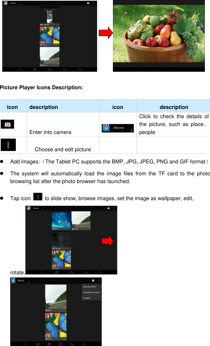          Picture Player Icons Description:   icon description icon description  Enter into camera  Click  to  check  the  details  of the  picture,  such  as  place、people  Choose and edit picture     Add images:（The Tablet PC supports the BMP, JPG, JPEG, PNG and GIF format）   The  system  will  automatically  load  the  image  files  from  the  TF  card  to  the  photo browsing list after the photo browser has launched.   Tap icon    to slide show, browse images, set the image as wallpaper, edit, rotate,                     