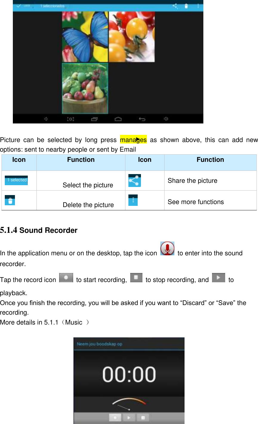                       Picture  can  be  selected  by  long  press  manages  as  shown  above,  this  can  add  new options: sent to nearby people or sent by Email   Icon Function Icon Function  Select the picture  Share the picture  Delete the picture  See more functions  5.1.4 Sound Recorder In the application menu or on the desktop, tap the icon   to enter into the sound recorder. Tap the record icon    to start recording,    to stop recording, and    to playback. Once you finish the recording, you will be asked if you want to “Discard” or “Save” the recording. More details in 5.1.1（Music  ）   