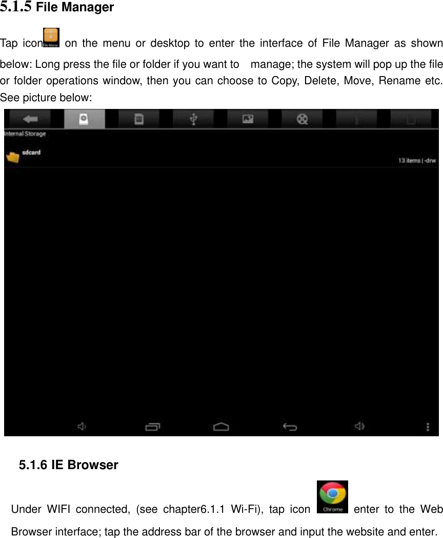 5.1.5 File Manager   Tap icon   on the  menu  or  desktop  to  enter  the  interface  of  File  Manager  as  shown below: Long press the file or folder if you want to    manage; the system will pop up the file or folder operations window, then you can choose to Copy, Delete, Move, Rename etc. See picture below:   5.1.6 IE Browser Under  WIFI  connected,  (see  chapter6.1.1  Wi-Fi),  tap  icon   enter  to  the  Web Browser interface; tap the address bar of the browser and input the website and enter. 